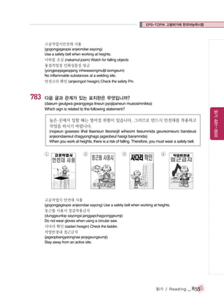 EPS-TOPIK 고용허가제 한국어능력시험

고공작업시안전대 사용
(gogongjageopsi anjeondae sayong)
Use a safety belt when working at heights.
낙하물 조심 (nakamul josim) Watch for falling objects

용접작업장 인화성물질 엄금
(yongjeopjageopjang inhwaseongmuljil eomgeum)
No inflammable substances at a welding site.

안전고리 확인 (anjeongori hwagin) Check the safety Pin.

783

다음 글과 관계가 있는 표지판은 무엇입니까?

높은 곳에서 일할 때는 떨어질 위험이 있습니다. 그러므로 반드시 안전대를 착용하고
작업을 하시기 바랍니다.
(nopeun goseseo ilhal ttaeneun tteoreojil wiheomi itseumnida geureomeuro bandeusi
anjeondaereul chagyonghago jageobeul hasigi baramnida)
When you work at heights, there is a risk of falling. Therefore, you must wear a safety belt.

①

②

③

④

고공작업시 안전대 사용
(gogongjageopsi anjeondae sayong) Use a safety belt when working at heights.

둥근톱 사용시 장갑착용금지
(dunggeuntop sayongsi janggapchagyonggeumji)
Do not wear gloves when using a circular saw.
사다리 확인 (sadari hwagin) Check the ladder.

작업반경내 접근금지
(jageopbangyeongnae jeopgeungeumji)
Stay away from an active site.

읽기 / Reading

_ 855

읽기 481~800

(daeum geulgwa gwangyega itneun pyojipaneun mueosimnikka)
Which sign is related to the following statement?

 