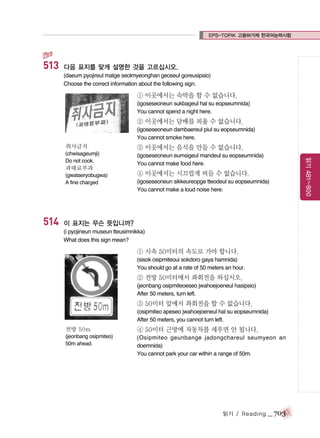 EPS-TOPIK 고용허가제 한국어능력시험

513

다음 표지를 맞게 설명한 것을 고르십시오.
(daeum pyojireul matge seolmyeonghan geoseul goreusipsio)
Choose the correct information about the following sign.

① 이곳에서는 숙박을 할 수 없습니다.
(igoseseoneun sukbageul hal su eopseumnida)
You cannot spend a night here.

② 이곳에서는 담배를 피울 수 없습니다.
(igoseseoneun dambaereul piul su eopseumnida)
You cannot smoke here.

③ 이곳에서는 음식을 만들 수 없습니다.

(chwisageumji)
Do not cook.

(igoseseoneun eumsigeul mandeul su eopseumnida)
You cannot make food here.

과태료부과
(gwataeryobugwa)
A fine charged

514

④ 이곳에서는 시끄럽게 떠들 수 없습니다.
(igoseseoneun sikkeureopge tteodeul su eopseumnida)
You cannot make a loud noise here.

이 표지는 무슨 뜻입니까?
(i pyojineun museun tteusimnikka)
What does this sign mean?

① 시속 50미터의 속도로 가야 합니다.
(sisok osipmiteoui sokdoro gaya hamnida)
You should go at a rate of 50 meters an hour.

② 전방 50미터에서 좌회전을 하십시오.
(jeonbang osipmiteoeseo jwahoejoeneul hasipsio)
After 50 meters, turn left.

③ 50미터 앞에서 좌회전을 할 수 없습니다.
(osipmiteo apeseo jwahoejoeneul hal su eopseumnida)
After 50 meters, you cannot turn left.
전방 50m

④ 50미터 근방에 자동차를 세우면 안 됩니다.

(jeonbang osipmiteo)
50m ahead.

(Osipmiteo geunbange jadongchareul seumyeon an
doemnida)
You cannot park your car within a range of 50m.

읽기 / Reading

_ 703

읽기 481~800

취사금지

 