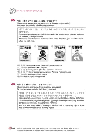 EPS-TOPIK 고용허가제 한국어능력시험

784

다음 내용과 관계가 없는 표지판은 무엇입니까?
(daeum naeyonggwa gwangeyga eopneun pyojipaneun mueosimnikka)
Which sign is not related to the following statement?

이곳은 매우 위험한 물질이 있는 곳입니다. 그러므로 이곳에서 작업을 할 때는 주의
해야 합니다.
(igoseun maeu wiheomhan muljiri itneun gosimnida geureomeuro igoseseo jageobeul
hal ttaeneun juuihaeya hamnida)
There are many hazardous materials in this place. Therefore, you should be careful
when you work here.

①

②

③

④

위험 폭발물 (wiheom pokbalmul) Caution - Explosive substance
0000주식회사 (jusikoesa) 0000 Company
위험 유독물 (wiheom yudokmul) Caution - Poisonous substance
경고 방사능지역 (gyeonggo bangsaneungjiyeok) Warning - Radioactive area
0000주식회사 (jusikoesa) 0000 Company
안전통로(anjeontongno) Safety passage

785

다음 글과 관계가 있는 그림을 고르십시오.
(daeum geulgwa gwangyega itneun geurimeul goreusipsio)
Choose the picture related to the following statement.

작업장 바닥에 있는 못이나 날카로운 물체로부터 발을 보호하고, 운반하는 물체가 떨
어졌을 경우에 발등을 보호하기 위해서 반드시 안전화를 착용해야 합니다.
(jageopjang badage itneun mosina nalkaroun mulcherobuteo bareul bohohago
unbanhaneun mulchega tteoreojyeotseul gyeongue baldeungeul bohohagi wihaeseo
bandeusi anjeonhwareul chagyonghaeya hamnida)
You must wear safety shoes to protect your feet from nails or other sharp objects on the
floor of your workplace as well as falling objects.

856 _ 외국인근로자의 한국어능력 향상을 위하여, 한국어능력시험 출제시 문제 및 답안을 일부 변경하여 출제할 수 있습니다.
The questions and answers for the test may change partially to improve foreign workers’ proficiency in the Korean language.

 
