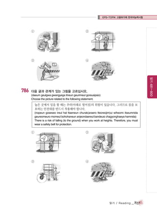 EPS-TOPIK 고용허가제 한국어능력시험

①

③

④

읽기 481~800

786

②

다음 글과 관계가 있는 그림을 고르십시오.
(daeum geulgwa gwangyega itneun geurimeul goreusipsio)
Choose the picture related to the following statement.

높은 곳에서 일을 할 때는 추락(아래로 떨어짐)의 위험이 있습니다. 그러므로 몸을 보
호하는 안전대를 반드시 착용해야 합니다.
(nopeun goseseo ireul hal ttaeneun churak(araero tteoreojim)ui wiheomi itseumnida
geureomeuro momeul bohohaneun anjeondaereul bandeusi chagyonghaeya hamnida)
There is a risk of falling (to the ground) when you work at heights. Therefore, you must
wear a safety belt for protection.

①

②

③

④

읽기 / Reading

_ 857

 