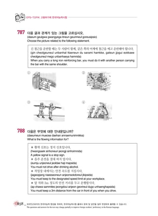 EPS-TOPIK 고용허가제 한국어능력시험

787

다음 글과 관계가 있는 그림을 고르십시오.
(daeum geulgwa gwangyega itneun geurimeul goreusipsio)
Choose the picture related to the following statement.

긴 철근을 운반할 때는 두 사람이 함께, 같은 쪽의 어깨에 철근을 메고 운반해야 합니다.
(gin cheolgeuneul unbanhal ttaeneun du sarami hamkke, gateun jjogui eokkaee
cheolgeuneul mego unbanhaeya hamnida)
When you carry a long iron reinforcing bar, you must do it with another person carrying
the bar with the same shoulder.

①

③

788

②

④

다음은 무엇에 대한 안내문입니까?
(daeumeun mueose daehan annaemunimnikka)
What is the flowing information for?

� 황색 신호는 정지 신호입니다.
(hwangsaek sinhoneun jeongji sinhoimnida)
A yellow signal is a stop sign.

� 음주 운전을 절대 하지 맙시다.
(eumju unjeoneul jeoldae haji mapsida)
You must not drive after drinking alcohol.

� 작업장 내에서는 안전 속도를 지킵시다.
(jageopjang naeeseoneun anjeonsokdoreul jikipsida)
You must keep to the designated speed limit at your workplace.

� 앞 차와 3m 정도의 안전 거리를 두고 운행합시다.
(ap chawa sammiteo jeongdoui anjeon georireul dugo unhaenghapsida)
You must keep a 3m distance from the car in front of you when you drive.

858 _ 외국인근로자의 한국어능력 향상을 위하여, 한국어능력시험 출제시 문제 및 답안을 일부 변경하여 출제할 수 있습니다.
The questions and answers for the test may change partially to improve foreign workers’ proficiency in the Korean language.

 