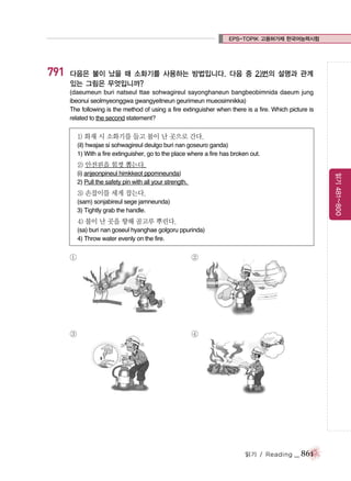 EPS-TOPIK 고용허가제 한국어능력시험

791

다음은 불이 났을 때 소화기를 사용하는 방법입니다. 다음 중 2)번의 설명과 관계
있는 그림은 무엇입니까?
(daeumeun buri natseul ttae sohwagireul sayonghaneun bangbeobimnida daeum jung
ibeonui seolmyeonggwa gwangyeitneun geurimeun mueosimnikka)
The following is the method of using a fire extinguisher when there is a fire. Which picture is
related to the second statement?

1) 화재 시 소화기를 들고 불이 난 곳으로 간다.
(il) hwajae si sohwagireul deulgo buri nan goseuro ganda)
1) With a fire extinguisher, go to the place where a fire has broken out.

2) 안전핀을 힘껏 뽑는다.
읽기 481~800

(i) anjeonpineul himkkeot ppomneunda)
2) Pull the safety pin with all your strength.

3) 손잡이를 세게 잡는다.
(sam) sonjabireul sege jamneunda)
3) Tightly grab the handle.

4) 불이 난 곳을 향해 골고루 뿌린다.
(sa) buri nan goseul hyanghae golgoru ppurinda)
4) Throw water evenly on the fire.

①

②

③

④

읽기 / Reading

_ 861

 