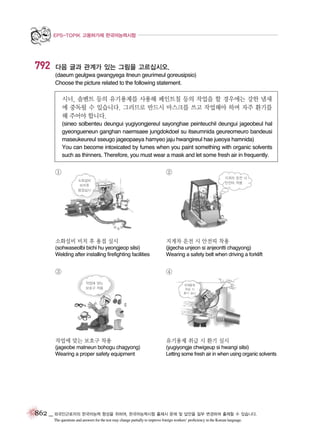EPS-TOPIK 고용허가제 한국어능력시험

792

다음 글과 관계가 있는 그림을 고르십시오.
(daeum geulgwa gwangyega itneun geurimeul goreusipsio)
Choose the picture related to the following statement.

시너, 솔벤트 등의 유기용제를 사용해 페인트칠 등의 작업을 할 경우에는 강한 냄새
에 중독될 수 있습니다. 그러므로 반드시 마스크를 쓰고 작업해야 하며 자주 환기를
해 주어야 합니다.
(sineo solbenteu deungui yugiyongjereul sayonghae peinteuchil deungui jageobeul hal
gyeongueneun ganghan naemsaee jungdokdoel su itseumnida geureomeuro bandeusi
maseukeureul sseugo jageopaeya hamyeo jaju hwangireul hae jueoya hamnida)
You can become intoxicated by fumes when you paint something with organic solvents
such as thinners. Therefore, you must wear a mask and let some fresh air in frequently.

①

②
지게차 운전 시
안전띠 착용

소화설비
비치후
용접실시

소화설비 비치 후 용접 실시

지게차 운전 시 안전띠 착용

(sohwaseolbi bichi hu yeongjeop silsi)
Welding after installing firefighting facilities

(jigecha unjeon si anjeontti chagyong)
Wearing a safety belt when driving a forklift

③

④
작업에 맞는
보호구 착용

유해용제
취급 시
환기 실시

작업에 맞는 보호구 착용

유기용제 취급 시 환기 실시

(jageobe matneun bohogu chagyong)
Wearing a proper safety equipment

(yugiyongje chwigeup si hwangi silsi)
Letting some fresh air in when using organic solvents

862 _ 외국인근로자의 한국어능력 향상을 위하여, 한국어능력시험 출제시 문제 및 답안을 일부 변경하여 출제할 수 있습니다.
The questions and answers for the test may change partially to improve foreign workers’ proficiency in the Korean language.

 