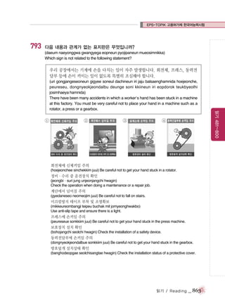 EPS-TOPIK 고용허가제 한국어능력시험

793

다음 내용과 관계가 없는 표지판은 무엇입니까?
(daeum naeyonggwa gwangyega eopneun pyojipaneun mueosimnikka)
Which sign is not related to the following statement?

우리 공장에서는 기계에 손을 다치는 일이 자주 발생합니다. 회전체, 프레스, 동력전
달부 등에 손이 끼이는 일이 없도록 특별히 조심해야 합니다.

①

②

③

④

회전체에 신체끼임 주의
(hoejeonchee sinchekkim juui) Be careful not to get your hand stuck in a rotator.

정비∙수리 중 운전장치 확인
(jeongbi∙suri jung unjeonjangchi hwagin)
Check the operation when doing a maintenance or a repair job.

계단에서 넘어짐 주의
(gyedaneseo neomeojim juui) Be careful not to fall on stairs.

미끄럼방지 테이프 부착 및 조명확보
(mikkeureombangji teipeu buchak mit jomyeonghwakbo)
Use anti-slip tape and ensure there is a light.

프레스에 손끼임 주의
(peureseue sonkkiim juui) Be careful not to get your hand stuck in the press machine.

보호장치 설치 확인
(bohojangchi seolchi hwagin) Check the installation of a safety device.

동력전달부에 손끼임 주의
(dongnyeokjeondalbue sonkkiim juui) Be careful not to get your hand stuck in the gearbox.

방호덮개 설치상태 확인
(banghodeopgae seolchisangtae hwagin) Check the installation status of a protective cover.

읽기 / Reading

_ 863

읽기 481~800

(uri gongjangeseoneun gigyee soneul dachineun iri jaju balsaenghamnida hoejeonche,
peureseu, dongnyeokjeondalbu deunge soni kkiineun iri eopdorok teukbyeolhi
josimhaeya hamnida)
There have been many accidents in which a worker’s hand has been stuck in a machine
at this factory. You must be very careful not to place your hand in a machine such as a
rotator, a press or a gearbox.

 
