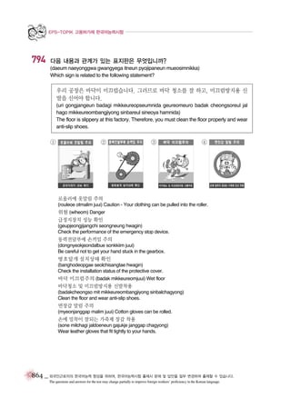 EPS-TOPIK 고용허가제 한국어능력시험

794

다음 내용과 관계가 있는 표지판은 무엇입니까?
(daeum naeyonggwa gwangyega itneun pyojipaneun mueosimnikka)
Which sign is related to the following statement?

우리 공장은 바닥이 미끄럽습니다. 그러므로 바닥 청소를 잘 하고, 미끄럼방지용 신
발을 신어야 합니다.
(uri gongjangeun badagi mikkeureopseumnida geureomeuro badak cheongsoreul jal
hago mikkeureombangjiyong sinbareul sineoya hamnida)
The floor is slippery at this factory. Therefore, you must clean the floor properly and wear
anti-slip shoes.

①

②

③

④

로울러에 옷말림 주의
(rouleoe otmalim juui) Caution - Your clothing can be pulled into the roller.
위험 (wiheom) Danger
급정지장치 성능 확인
(geupjeongjijangchi seongneung hwagin)
Check the performance of the emergency stop device.

동력전달부에 손끼임 주의
(dongnyeokjeondalbue sonkkiim juui)
Be careful not to get your hand stuck in the gearbox.

방호덮개 설치상태 확인
(banghodeopgae seolchisangtae hwagin)
Check the installation status of the protective cover.

바닥 미끄럼주의 (badak mikkeureomjuui) Wet floor
바닥청소 및 미끄럼방지용 신발착용
(badakcheongso mit mikkeureombangjiyong sinbalchagyong)
Clean the floor and wear anti-slip shoes.

면장갑 말림 주의
(myeonjanggap malim juui) Cotton gloves can be rolled.

손에 밀착이 잘되는 가죽제 장갑 착용
(sone milchagi jaldoeneun gajukje janggap chagyong)
Wear leather gloves that fit tightly to your hands.

864 _ 외국인근로자의 한국어능력 향상을 위하여, 한국어능력시험 출제시 문제 및 답안을 일부 변경하여 출제할 수 있습니다.
The questions and answers for the test may change partially to improve foreign workers’ proficiency in the Korean language.

 