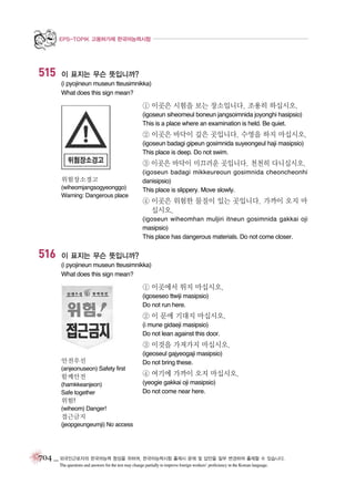 EPS-TOPIK 고용허가제 한국어능력시험

515

이 표지는 무슨 뜻입니까?
(i pyojineun museun tteusimnikka)
What does this sign mean?

① 이곳은 시험을 보는 장소입니다. 조용히 하십시오.
(igoseun siheomeul boneun jangsoimnida joyonghi hasipsio)
This is a place where an examination is held. Be quiet.

② 이곳은 바닥이 깊은 곳입니다. 수영을 하지 마십시오.
(igoseun badagi gipeun gosimnida suyeongeul haji masipsio)
This place is deep. Do not swim.

③ 이곳은 바닥이 미끄러운 곳입니다. 천천히 다니십시오.
위험장소경고
(wiheomjangsogyeonggo)
Warning: Dangerous place

(igoseun badagi mikkeureoun gosimnida cheoncheonhi
danisipsio)
This place is slippery. Move slowly.

④ 이곳은 위험한 물질이 있는 곳입니다. 가까이 오지 마
십시오.
(igoseun wiheomhan muljiri itneun gosimnida gakkai oji
masipsio)
This place has dangerous materials. Do not come closer.

516

이 표지는 무슨 뜻입니까?
(i pyojineun museun tteusimnikka)
What does this sign mean?

① 이곳에서 뛰지 마십시오.
(igoseseo ttwiji masipsio)
Do not run here.

② 이 문에 기대지 마십시오.
(i mune gidaeji masipsio)
Do not lean against this door.

③ 이것을 가져가지 마십시오.
안전우선
(anjeonuseon) Safety first

함께안전
(hamkkeanjeon)
Safe together

(igeoseul gajyeogaji masipsio)
Do not bring these.

④ 여기에 가까이 오지 마십시오.
(yeogie gakkai oji masipsio)
Do not come near here.

위험!
(wiheom) Danger!

접근금지
(jeopgeungeumji) No access

704 _ 외국인근로자의 한국어능력 향상을 위하여, 한국어능력시험 출제시 문제 및 답안을 일부 변경하여 출제할 수 있습니다.
The questions and answers for the test may change partially to improve foreign workers’ proficiency in the Korean language.

 