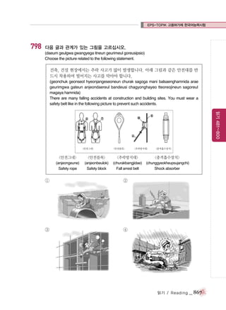 EPS-TOPIK 고용허가제 한국어능력시험

798

다음 글과 관계가 있는 그림을 고르십시오.
(daeum geulgwa gwangyega itneun geurimeul goreusipsio)
Choose the picture related to the following statement.

건축, 건설 현장에서는 추락 사고가 많이 발생합니다. 아래 그림과 같은 안전대를 반
드시 착용하여 떨어지는 사고를 막아야 합니다.
(geonchuk geonseol hyeonjangeseoneun churak sagoga mani balsaenghamnida arae
geurimgwa gateun anjeondaereul bandeusi chagyonghayeo tteoreojineun sagoreul
magaya hamnida)
There are many falling accidents at construction and building sites. You must wear a
safety belt like in the following picture to prevent such accidents.

읽기 481~800

<안전그네>

<안전블록>

<추락방지대>

<충격흡수장치>

<안전그네>

<안전블록>

<추락방지대>

<충격흡수장치>

(anjeongeune)
Safety rope

(anjeonbeulok)
Safety block

(churakbangjidae)
Fall arrest belt

(chunggyeokheupsujangchi)
Shock absorber

①

②

③

④

읽기 / Reading

_ 867

 