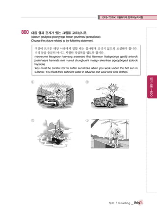 EPS-TOPIK 고용허가제 한국어능력시험

800

다음 글과 관계가 있는 그림을 고르십시오.
(daeum geulgwa gwangyega itneun geurimeul goreusipsio)
Choose the picture related to the following statement.

여름에 뜨거운 태양 아래에서 일할 때는 일사병에 걸리지 않도록 조심해야 합니다.
미리 물을 충분히 마시고 시원한 작업복을 입도록 합시다.
(yeoreume tteugeoun taeyang araeeseo ilhal ttaeneun ilsabyeonge geoliji antorok
josimhaeya hamnida miri mureul chungbunhi masigo siwonhan jageopbogeul ipdorok
hapsida)
You must be careful not to suffer sunstroke when you work under the hot sun in
summer. You must drink sufficient water in advance and wear cool work clothes.

②

③

읽기 481~800

①

④

읽기 / Reading

_ 869

 