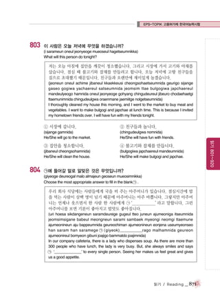EPS-TOPIK 고용허가제 한국어능력시험

803

이 사람은 오늘 저녁에 무엇을 하겠습니까?
(i sarameun oneul jeonyeoge mueoseul hagetseumnikka)
What will this person do tonight?

저는 오늘 아침에 집안을 깨끗이 청소했습니다. 그리고 시장에 가서 고기와 야채를
샀습니다. 점심 때 불고기와 잡채를 만들려고 합니다. 오늘 저녁에 고향 친구들을
집으로 초대했기 때문입니다. 친구들과 오랜만에 재미있게 놀겠습니다.
(jeoneun oneul achime jibaneul kkaekkeusi cheongsohaetseumnida geurigo sijange
gaseo gogiwa yachaereul satseumnida jeomsim ttae bulgogiwa japchaereul
mandeulyeogo hamnida oneul jeonyeoge gohyang chingudeureul jibeuro chodaehaetgi
ttaemunimnida chingudeulgwa oraenmane jaemiitge nolgetseumnida)
I thoroughly cleaned my house this morning, and I went to the market to buy meat and
vegetables. I want to make bulgogi and japchae at lunch time. This is because I invited
my hometown friends over. I will have fun with my friends tonight.

(chingudeulgwa nomnida)
He/She will have fun with friends.

③ 집안을 청소합니다.

④ 불고기와 잡채를 만듭니다.

(jibaneul cheongsohamnida)
He/She will clean the house.

804

② 친구들과 놉니다.

(sijange gamnida)
He/She will go to the market.

(bulgogiwa japchaereul mandeumnida)
He/She will make bulgogi and japchae.

읽기 801~920

① 시장에 갑니다.

㉠에 들어갈 말로 알맞은 것은 무엇입니까?
(giyeoge deureogal malo almajeun geoseun mueosimnikka)
Choose the most appropriate answer to fill in the blank ㉠ .

우리 회사 식당에는 사람들에게 국을 떠 주는 아주머니가 있습니다. 점심시간에 밥
을 먹는 사람이 삼백 명이 넘기 때문에 아주머니는 아주 바쁩니다. 그렇지만 아주머
니는 언제나 웃으면서 한 사람 한 사람에게 ㉠
‘_____________’
라고 말합니다. 그런
아주머니를 보면 기분이 좋아지고 밥맛도 좋아집니다.
(uri hoesa sikdangeneun saramdeurege gugeul tteo juneun ajumeoniga itseumnida
jeomsimsigane babeul meongneun sarami sambaek myeongi neomgi ttaemune
ajumeonineun aju bappeumnida geureochiman ajumeonineun eonjena useumyeonseo
han saram han saramege ㉠ (giyeok)___________rago malhamnida geureon
ajumeonireul bomyeon gibuni joajigo bammatdo joajimnida)
In our company cafeteria, there is a lady who dispenses soup. As there are more than
300 people who have lunch, the lady is very busy. But, she always smiles and says
㉠ ‘_____________’ to every single person. Seeing her makes us feel great and gives
us a good appetite.

읽기 / Reading

_ 871

 