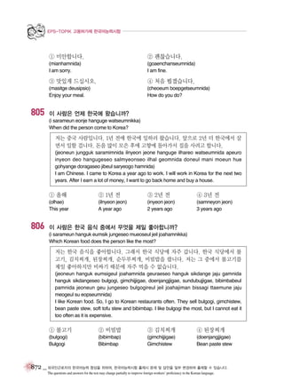 EPS-TOPIK 고용허가제 한국어능력시험

① 미안합니다.

(goaenchanseumnida)
I am fine.

③ 맛있게 드십시오.

④ 처음 뵙겠습니다.

(masitge deusipsio)
Enjoy your meal.

805

② 괜찮습니다.

(mianhamnida)
I am sorry.

(cheoeum boepgetseumnida)
How do you do?

이 사람은 언제 한국에 왔습니까?
(i sarameun eonje hanguge watseumnikka)
When did the person come to Korea?

저는 중국 사람입니다. 1년 전에 한국에 일하러 왔습니다. 앞으로 2년 더 한국에서 살
면서 일할 겁니다. 돈을 많이 모은 후에 고향에 돌아가서 집을 사려고 합니다.
(jeoneun jungguk saramimnida ilnyeon jeone hanguge ilhareo watseumnida apeuro
inyeon deo hangugeseo salmyeonseo ilhal geomnida doneul mani moeun hue
gohyange doragaseo jibeul saryeogo hamnida)
I am Chinese. I came to Korea a year ago to work. I will work in Korea for the next two
years. After I earn a lot of money, I want to go back home and buy a house.

① 올해

806

② 1년 전

③ 2년 전

④ 3년 전

(olhae)
This year

(ilnyeon jeon)
A year ago

(inyeon jeon)
2 years ago

(samneyon jeon)
3 years ago

이 사람은 한국 음식 중에서 무엇을 제일 좋아합니까?
(i sarameun hanguk eumsik jungeseo mueoseul jeil joahamnikka)
Which Korean food does the person like the most?

저는 한국 음식을 좋아합니다. 그래서 한국 식당에 자주 갑니다. 한국 식당에서 불
고기, 김치찌개, 된장찌개, 순두부찌개, 비빔밥을 팝니다. 저는 그 중에서 불고기를
제일 좋아하지만 비싸기 때문에 자주 먹을 수 없습니다.
(jeoneun hanguk eumsigeul joahamnida geuraeseo hanguk sikdange jaju gamnida
hanguk sikdangeseo bulgogi, gimchijjigae, doenjangjjigae, sundubujjigae, bibimbabeul
pamnida jeoneun geu jungeseo bulgogireul jeil joahajiman bissagi ttaemune jaju
meogeul su eopseumnida)
I like Korean food. So, I go to Korean restaurants often. They sell bulgogi, gimchistew,
bean paste stew, soft tofu stew and bibimbap. I like bulgogi the most, but I cannot eat it
too often as it is expensive.

① 불고기

② 비빔밥

③ 김치찌개

④ 된장찌개

(bulgogi)
Bulgogi

(bibimbap)
Bibimbap

(gimchijjigae)
Gimchistew

(doenjangjjigae)
Bean paste stew

872 _ 외국인근로자의 한국어능력 향상을 위하여, 한국어능력시험 출제시 문제 및 답안을 일부 변경하여 출제할 수 있습니다.
The questions and answers for the test may change partially to improve foreign workers’ proficiency in the Korean language.

 