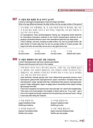 EPS-TOPIK 고용허가제 한국어능력시험

807

이 사람의 형과 동생은 몇 살 차이가 납니까?
(i saramui hyeonggwa dongsaengeun myeot sal chaiga namnikka)
What is the age difference between the elder brother and the younger brother of this person?

우리 형제는 모두 삼형제예요. 형, 저, 동생 이렇게 아들만 세 명이에요. 형은 저보
다 세 살이 많고 동생은 저보다 두 살이 적어요. 어렸을 때는 서로 많이 싸웠지만 지
금은 아주 사이가 좋아요.
(uri hyeongjeneun modu samhyeongjeyeyo hyeong, jeo, dongsaeng ireoke adeulman
se myeongieyo hyeongeun jeoboda se sari manko dongsaengeun jeoboda du sari
jeogeoyo eoryeotseul ttaeneun seoro mani ssawotjiman jigeumeun aju saiga joayo)
I have 2 siblings. Just sons, including my elder brother, me, and my younger brother. My
elder brother is 3 years older than me and my younger brother is 2 years younger. We
fought a lot when we were little, but we are on very good terms now.

① 2살

③ 4살

④ 5살

(se sal) 3 years

(ne sal) 4 years

(daseot sal) 5 years

이 사람이 병원에서 하지 않은 것을 고르십시오.
(i sarami byeongwoneseo haji aneun geoseul goreusipsio)
Choose what this person did not do in the hospital.

어제 밤부터 머리가 아프고 열이 많이 났습니다. 그래서 저는 오늘 병원에 갔습니
다. 병원에는 아픈 사람들이 많았습니다. 의사 선생님이 나에게“감기입니다.”
라고
말했습니다. 저는 병원에서 주사를 맞고 약국에서 약을 사 가지고 집으로 돌아왔습
니다. 약을 먹고 일찍 자려고 합니다.
(eoje bambuteo meoriga apeugo yeori mani natseumnida geuraeseo jeoneun oneul
byeongwone gatseumnida byeongwoneneun apeun saramdeuri manatseumnida uisa
seonsaengnimi naege “gamgiimnida”rago malhaetseumnida jeoneun byeongwoneseo
jusareul matgo yakgugeseo yageul sa gajigo jibeuro dorawatseumnida yageul meokgo
iljjik jaryeogo hamnida)
I have had a headache and serious fever since last night. So I went to the hospital today.
There were a lot of sick people in the hospital. A doctor said to me, is a cold”I got a
“It
.
shot in the hospital and bought medicine from the pharmacy and returned home. I will go
to bed early after taking the medicine.

① 약을 받았습니다.

② 주사를 맞았습니다.

(yageul badatseumnida)
He/She got medicine.

(jusareul majatseumnida)
He/She got a shot.

③ 의사를 만났습니다.

④ 아픈 사람을 봤습니다.

(uisareul mannatseumnida)
He/She met a doctor.

(apeun sarameul bwatseumnida)
He/She saw sick people.

읽기 / Reading

_ 873

읽기 801~920

808

② 3살

(du sal) 2 years

 