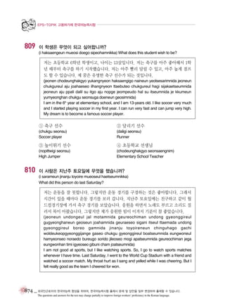 EPS-TOPIK 고용허가제 한국어능력시험

809

이 학생은 무엇이 되고 싶어합니까?
(i haksaengeun mueosi doego sipeohamnikka) What does this student wish to be?

저는 초등학교 6학년 학생이고, 나이는 13살입니다. 저는 축구를 아주 좋아해서 1학
년 때부터 축구를 하기 시작했습니다. 저는 아주 빨리 달릴 수 있고, 아주 높게 점프
도 할 수 있습니다. 제 꿈은 유명한 축구 선수가 되는 것입니다.
(jeonen chodeunghakgyo yukangnyeon haksaengigo naineun yeolsesarimnida jeoneun
chukgureul aju joahaeseo ilhangnyeon ttaebuteo chukgureul hagi sijakaetseumnida
jeoneun aju ppali dalil su itgo aju nopge jeompeudo hal su itseumnida je kkumeun
yumyeonghan chukgu seonsuga doeneun geosimnida)
I am in the 6th year at elementary school, and I am 13-years old. I like soccer very much
and I started playing soccer in my first year. I can run very fast and can jump very high.
My dream is to become a famous soccer player.

① 축구 선수

② 달리기 선수

(chukgu seonsu)
Soccer player

(daligi seonsu)
Runner

③ 높이뛰기 선수

810

④ 초등학교 선생님

(nopittwigi seonsu)
High Jumper

(chodeunghakgyo seonsaengnim)
Elementary School Teacher

이 사람은 지난주 토요일에 무엇을 했습니까?
(i sarameun jinanju toyoire mueoseul haetseumnikka)
What did this person do last Saturday?

저는 운동을 잘 못합니다. 그렇지만 운동 경기를 구경하는 것은 좋아합니다. 그래서
시간이 있을 때마다 운동 경기를 보러 갑니다. 지난주 토요일에는 친구하고 같이 월
드컵경기장에 가서 축구 경기를 보았습니다. 응원을 하면서 노래도 부르고 소리도 질
러서 목이 아팠습니다. 그렇지만 제가 응원한 팀이 이겨서 기분이 참 좋았습니다.
(jeoneun undongeul jal motamnida geureochiman undong gyeonggireul
gugyeonghaneun geoseun joahamnida geuraeseo sigani itseul ttaemada undong
gyeonggireul boreo gamnida jinanju toyoireneun chinguhago gachi
woldeukeopgyeonggijange gaseo chukgu gyeonggireul boatseumnida eungwoneul
hamyeonseo noraedo bureugo sorido jileoseo mogi apatseumnida geureochiman jega
eungwonhan timi igyeoseo gibuni cham joatseumnida)
I am not good at sports, but I like watching sports. So, I go to watch sports matches
whenever I have time. Last Saturday, I went to the World Cup Stadium with a friend and
watched a soccer match. My throat hurt as I sang and yelled while I was cheering. But I
felt really good as the team I cheered for won.

874 _ 외국인근로자의 한국어능력 향상을 위하여, 한국어능력시험 출제시 문제 및 답안을 일부 변경하여 출제할 수 있습니다.
The questions and answers for the test may change partially to improve foreign workers’ proficiency in the Korean language.

 