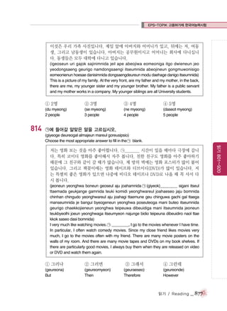 EPS-TOPIK 고용허가제 한국어능력시험

이것은 우리 가족 사진입니다. 제일 앞에 아버지와 어머니가 있고, 뒤에는 저, 여동
생, 그리고 남동생이 있습니다. 아버지는 공무원이시고 어머니는 회사에 다니십니
다. 동생들은 모두 대학에 다니고 있습니다.
(igeoseun uri gajok sajinimnida jeil ape abeojiwa eomeoniga itgo dwieneun jeo
yeodongsaeng geurigo namdongsaengi itseumnida abeojineun gongmuwonisigo
eomeonienun hoesae danisimnida dongsaengdeureun modu daehage danigo itseumnida)
This is a picture of my family. At the very front, are my father and my mother, in the back,
there are me, my younger sister and my younger brother. My father is a public servant
and my mother works in a company. My younger siblings are all University students.

① 2명

814

② 3명

③ 4명

④ 5명

(du myeong)
2 people

(se myeong)
3 people

(ne myeong)
4 people

(daseot myeong)
5 people

㉠에 들어갈 알맞은 말을 고르십시오.
(giyeoge deureogal almajeun mareul goreusipsio)
Choose the most appropriate answer to fill in the ㉠ blank.

(jeoneun yeonghwa boneun geoseul aju joahamnida ㉠ (giyeok)________ sigani itseul
ttaemada geukjange gamnida teuki komidi yeonghwareul joahaeseo jaju bomnida
chinhan chingudo yeonghwareul aju joahagi ttaemune geu chinguwa gachi gal ttaega
manseumnida je bangui byeogeneun yeonghwa poseuteoga mani buteo itseumnida
geurigo chaekkojieneun yeonghwa teipeuwa dibeuidiga mani itseumnida jeoneun
teukbyeolhi joeun yeonghwaga itseumyeon najunge bidio teipeuna dibeuidiro naol ttae
kkok saseo dasi bomnida)
I very much like watching movies. ㉠ ________, I go to the movies whenever I have time.
In particular, I often watch comedy movies. Since my close friend likes movies very
much, I go to the movies often with my friend. There are many movie posters on the
walls of my room. And there are many movie tapes and DVDs on my book shelves. If
there are particularly good movies, I always buy them when they are released on video
or DVD and watch them again.

① 그러나

② 그러면

(geureona)
But

(geureomyeon)
Then

③ 그래서
(geuraeseo)
Therefore

④ 그런데
(geureonde)
However

읽기 / Reading

_ 877

읽기 801~920

저는 영화 보는 것을 아주 좋아합니다. ㉠________ 시간이 있을 때마다 극장에 갑니
다. 특히 코미디 영화를 좋아해서 자주 봅니다. 친한 친구도 영화를 아주 좋아하기
때문에 그 친구와 같이 갈 때가 많습니다. 제 방의 벽에는 영화 포스터가 많이 붙어
있습니다. 그리고 책꽂이에는 영화 테이프와 디브이디(DVD)가 많이 있습니다. 저
는 특별히 좋은 영화가 있으면 나중에 비디오 테이프나 DVD로 나올 때 꼭 사서 다
시 봅니다.

 