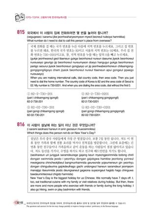 EPS-TOPIK 고용허가제 한국어능력시험

815

외국에서 이 사람의 집에 전화하려면 몇 번을 눌러야 합니까?
(oegugeseo i saramui jibe jeonhwaharyeomyeon myeot beoneul nuleoya hamnikka)
What number do I need to dial to call this person’s place from overseas?

국제 전화를 걸 때는 국가 번호를 누른 다음에 지역 번호를 누르세요. 그리고 집 번호
를 누르면 돼요. 한국의 국가 번호는 82이고 서울의 지역 번호는 02예요. 우리 집 전
화 번호는 730-0201이고요. 참, 지역 번호를 누를 때는 앞의 0을 빼고 누르세요.
(gukje jeonhwareul geol ttaeneun gukga beonhoreul nureun daeume jiyeok beonhoreul
nureuseyo geurigo jip beonhoreul nureumyeon doeyo hangugui gukga beonhoneun
pariigo seourui jiyeok beonhoneun gongiyeyo uri jip jeonhwabeonhoneun chilsamgonggongigongiligoyo cham jiyeok beonhoreul nureul ttaeneun apui gongeul ppaego
nureuseyo)
When you are making international calls, dial country code, then area code. Then you just
need to dial the home number. The country code of Korea is 82 and the area code of Seoul is
02. My number is 730-0201. And when you are dialing the area code, dial without the first 0.

① 82-2-730-201

② 82-2-730-0201

(pari i chilsamgong igongil)
82-2-730-201

(pari i chilsamgong gongigongil)
82-2-730-0201

③ 82-02-730-201

816

④ 82-02-730-0201

(pari gongi chilsamgong igongil)
82-02-730-201

(pari gongi chilsamgong gongigongil)
82-02-730-0201

이 사람이 설날에 하는 일이 아닌 것은 무엇입니까?
(i sarami seolnare haneun iri anin geoseun mueosimnikka)
Which things does this person not do on New Year’s Day?

설날은 우리 중국 사람들에게 가장 큰 명절입니다. 보통 7일 동안 쉽니다. 저도 이 연
휴 동안 가족과 함께 전통 요리를 먹거나 친척집을 방문합니다. 그런데 요즘에는 긴
연휴 동안 친구들이나 가족들하고 같이 운동을 하는 사람들이 점점 많아지고 있습니
다. 저도 등산을 가거나, 수영을 하기도 하고 친구와 배드민턴을 치기도 합니다.
(seolnareun uri jungguk saramdeurege gajang keun myeongjeorimnida botong chiril
dongan swimnida jeodo i yeonhyu dongan gajokgwa hamkke jeontong yorireul
meokgeona chincheokjibeul bangmunhamnida geureonde yojeumeneun gin yeonhyu
dongan chingudeurina gajokdeulhago gachi undongeul haneun saramdeuri jeomjeom
manajigo itseumnida jeodo deungsaneul gageona suyeongeul hagido hago chinguwa
baedeuminteoneul chigido hamnida)
New Year’s Day is the biggest holiday for us Chinese. We normally have 7 days off. I,
too, eat traditional cuisine with my family or visit relatives during holiday. But then, there
are more and more people who exercise with friends or family during the long holiday. I
also go hiking, swim or play badminton with friends.

878 _ 외국인근로자의 한국어능력 향상을 위하여, 한국어능력시험 출제시 문제 및 답안을 일부 변경하여 출제할 수 있습니다.
The questions and answers for the test may change partially to improve foreign workers’ proficiency in the Korean language.

 