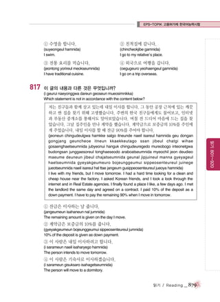 EPS-TOPIK 고용허가제 한국어능력시험

① 수영을 합니다.

(chincheokjibe gamnida)
I go to my relative’s place.

③ 전통 요리를 먹습니다.

④ 외국으로 여행을 갑니다.

(jeontong yorireul meokseumnida)
I have traditional cuisine.

817

② 친척집에 갑니다.

(suyeongeul hamnida)
I swim.

(oegugeuro yeohaengeul gamnida)
I go on a trip overseas.

이 글의 내용과 다른 것은 무엇입니까?
(i geurui naeyonggwa dareun geoseun mueosimnikka)
Which statement is not in accordance with the content below?

저는 친구들과 함께 살고 있는데 내일 이사를 합니다. 그 동안 공장 근처에 있는 깨끗
하고 싼 집을 찾기 위해 고생했습니다. 주변의 한국 친구들에게도 물어보고, 인터넷
과 부동산 중개소를 통해서도 알아보았습니다. 며칠 전 드디어 마음에 드는 집을 찾
았습니다. 그날 집주인을 만나 계약을 했습니다. 계약금으로 보증금의 10%를 주인에
게 주었습니다. 내일 이사를 할 때 잔금 90%를 주어야 합니다.

① 잔금은 이사하는 날 줍니다.
(jangeumeun isahaneun nal jumnida)
The remaining amount is given on the day I move.

② 계약금은 보증금의 10%를 줍니다.
(gyeyakgeumeun bojeunggeumui sippeosenteureul jumnida)
10% of the deposit is given as down payment.

③ 이 사람은 내일 이사하려고 합니다.
(i sarameun naeil isaharyego hamnida)
The person intends to move tomorrow.

④ 이 사람은 기숙사로 이사하겠습니다.
(i sarameun gisuksaro isahagetseumnida)
The person will move to a dormitory.

읽기 / Reading

_ 879

읽기 801~920

(jeoneun chingudeulgwa hamkke salgo itneunde naeil isareul hamnida geu dongan
gongjang geuncheoe itneun kkaekkeutago ssan jibeul chatgi wihae
gosaenghaetseumnida jubyeonui hanguk chingudeuregedo mureobogo inteonetgwa
budongsan junggaesoreul tonghaeseodo araboatseumnida myeochil jeon deudieo
maeume deuneun jibeul chajatseumnida geunal jipjuineul manna gyeyageul
haetseumnida gyeyakgeumeuro bojeunggeumui sippeosenteureul juinege
jueotseumnida naeil isareul hal ttae jangeum gusippeosenteureul jueoya hamnida)
I live with my friends, but I move tomorrow. I had a hard time looking for a clean and
cheap house near the factory. I asked Korean friends, and I took a look through the
internet and in Real Estate agencies. I finally found a place I like, a few days ago. I met
the landlord the same day and agreed on a contract. I paid 10% of the deposit as a
down payment. I have to pay the remaining 90% when I move in tomorrow.

 
