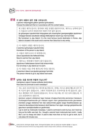 EPS-TOPIK 고용허가제 한국어능력시험

818

이 글의 내용과 같은 것을 고르십시오.
(i geureui naeyonggwa gateun geoseul goreusipsio)
Choose the statement that is in accordance with the content below.

제 고향은 제주도입니다. 한국에서 제일 유명한 관광지이지요. 제주도는 남쪽에 있어
서 서울보다 날씨가 따뜻하지만 바람이 아주 많이 붑니다.
(je gohyangeun jejudoimnida hangugeseo jeil umyeonghan gwangwangjiijiyo jejudoneun
namjjoge itseoseo seoulboda nalssiga ttatteutajiman barami aju mani bumnida)
My hometown is Jeju Island. It is the most famous tourist destination in Korea. Jeju
Island is located in the south and is warmer than Seoul but is very windy.

① 이 사람의 고향은 제주도입니다.
(i sarameui gohyangeun jejudoimnida)
Hometown of the person is Jeju Island.

② 서울이 제주도보다 더 따뜻합니다.
(seouri jejudoboda deo ttatteutamnida)
Seoul is warmer than Jeju Island.

③ 제주도는 따뜻해서 바람이 불지 않습니다.
(jejudoneun ttatteutaeseo barami bulji anseumnida)
It is not windy in Jeju Island as it is warm.

④ 이 사람은 다음 주에 제주도에 가려고 합니다.
(i sarameun daeum jue jejudoe garyeogo hamnida)
The person intends to go to Jeju Island next week.

819

남자는 요즘 회사에 어떻게 다닙니까?
(namjaneun yojeum hoesae eotteoke danimnikka)
How does he commute to work nowadays?

저는 요즘 오토바이를 타고 회사에 출근합니다. 전에는 버스로 출퇴근했는데 길이 막
혀 시간이 많이 걸렸습니다. 그래서 지난달에 중고 오토바이를 한 대 샀습니다. 값도
싸고 깨끗해서 아주 마음에 들었습니다. 버스로 다닐 때는 한 시간 넘게 걸렸는데, 지
금은 30분밖에 안 걸립니다.
(jeoneun yojeum otobaireul tago hoesae chulgeunhamnida jeoneneun beoseuro
chultoegeunhaetneunde giri makyeo sigani mani geolyeotseumnida geuraeseo
jinandare junggo otobaireul han dae satseumnida gapdo ssago kkaekkeutaeseo aju
maeume deureotseumnida beoseuro danil ttaeneun han sigan neomge geolyeotneunde
jigeumeun samsipbunbakke an geolimnida)
I go to work by motorcycle nowadays. I used to commute to work by bus, but it took too
long as the traffic was bad. So, I bought a second hand motorcycle last month. I really
like it, as it is cheap and clean. It used to take more than an hour to get to work, but it
only takes 30 minutes now.

880 _ 외국인근로자의 한국어능력 향상을 위하여, 한국어능력시험 출제시 문제 및 답안을 일부 변경하여 출제할 수 있습니다.
The questions and answers for the test may change partially to improve foreign workers’ proficiency in the Korean language.

 