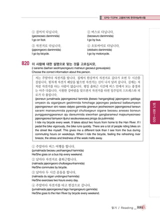 EPS-TOPIK 고용허가제 한국어능력시험

① 걸어서 다닙니다.

② 버스로 다닙니다.

(georeoseo danimnida)
I go on foot.

(beoseuro danimnida)
I go by bus.

③ 자전거로 다닙니다.

820

④ 오토바이로 다닙니다.

(jajeongeoro danimnida)
I go by bicycle.

(otobairo danimnida)
I go by motorcycle.

이 사람에 대한 설명으로 맞는 것을 고르십시오.
(i sarame daehan seolmyeongeuro matneun geoseul goreusipsio)
Choose the correct information about this person.

저는 주말마다 자전거를 탑니다. 집에서 한강까지 자전거로 갔다가 오면 두 시간쯤
걸립니다. 힘차게 자전거 페달을 밟으면 자전거는 신이 나서 달려 갑니다. 길에는 저
처럼 자전거를 타는 사람이 많습니다. 평일 출퇴근 시간에 버스 안에서 보는 풍경과
는 아주 다릅니다. 시원한 강바람을 맞으면서 자전거를 타면 일주일의 스트레스와 피
로가 다 풀립니다.

① 주말마다 버스 여행을 합니다.
(jumalmada beoseu yeohaengeul hamnida)
He/She goes on a bus trip every weekend.

② 날마다 자전거로 출퇴근합니다.
(nalmada jajeongeoro chultoegeunhamnida)
He/She commutes by bicycle.

③ 날마다 두 시간 운동을 합니다.
(nalmada du sigan undongeul hamnida)
He/She exercises two hours every day.

④ 주말마다 자전거를 타고 한강으로 갑니다.
(jumalmada jajeongeoreul tago hangangeuro gamnida)
He/She goes to the Han River by bicycle every weekend.

읽기 / Reading

_ 881

읽기 801~920

(jeoneun jumalmada jajeongeoreul tamnida jibeseo hangangkkaji jajeongeoro gatdaga
omyeon du siganjjeum geolimnida himchage jajeongeo pedareul balbeumyeon
jajeongeoneun sini naseo dalyeo gamnida gireneun jeocheoreom jajeongeoreul taneun
sarami manseumnida pyeongil chultoegeun sigane beoseu aneseo boneun
punggyeonggwaneun aju dareumnida siwonhan gangbarameul majeumyeonseo
jajeongeoreul tamyeon iljuirui seuteureseuwa piroga da pulimnida)
I ride my bicycle every week. It takes about two hours from home to the Han River. If I
pedal the bike vigorously, the bike runs quickly. There are a lot of people riding bikes on
the street like myself. This gives me a different look than I see from the bus during
commuting hours on weekdays. When I ride the bicycle, feeling the refreshing river
breeze, the stress and tiredness of the week melts away.

 