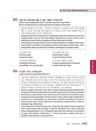 EPS-TOPIK 고용허가제 한국어능력시험

823

다음 중 노약자석에 앉을 수 없는 사람은 누구입니까?
(daeum jung noyakjaseoge anjeul su eopneun sarameun nuguimnikka)
Who is not allowed to sit on seats reserved for the elderly and the weak?

한국의 지하철이나 버스에는‘노약자석’ 있습니다. 지하철이나 버스 안이 복잡할
이
때도 이 자리는 비어 있을 때가 많습니다. 이 자리는 노인이나 몸이 불편한 사람, 임
신한 여자들을 위한 자리이기 때문입니다.
(hangugui jihacheorina beoseueneun ‘noyakjaseog’i itseumnida jihacheorina beoseu ani
bokjapal ttaedo i jarineun bieo itseul ttaega manseumnida i jarineun noinina momi
bulpyeonhan saram imsinhan yeojadeureul wihan jariigi ttaemunimnida)
In the subways and buses of Korea, there are seats reserved for the elderly and the weak.
Even though it is crowded on the subways or buses, these seats are often empty. This is
because these seats are reserved for the elderly, handicapped or pregnant women.

① 임신한 여자

② 다리를 다친 남자

(imsinhan yeoja)
A pregnant woman

(darireul dachin namja)
A man whose leg is injured

824

④ 무거운 가방을 든 학생

(harabeojiwa halmeoni)
A grandfather and a grandmother

(mugeoun gabangeul deun haksaeng)
A student with heavy bags

읽기 801~920

③ 할아버지와 할머니

이 글의‘저’ 누구입니까?
는
(i geurui ‘jeo’neun nuguimnikka) Who am I?

저는 중국 사람인데 2년 전에 한국 남자하고 결혼했습니다. 남편의 어머니인 시어머
니는 저한테 한국 음식 만드는 법을 가르쳐 주시고 집안일도 많이 도와 주십니다. 시
어머니는 저한테 좋은 한국말 선생님이기도 합니다. 저는 배운 것을 자꾸 잊어버리지
만 시어머니는 친절하게 또 가르쳐 주십니다. 사람들은 저와 제 시어머니를 보고
“이
렇게 사이가 좋은 시어머니와 며느리는 처음 봤어요.”
라고 말합니다.
(jeoneun jungguk saraminde inyeon jeone hanguk namjahago gyeolhonhaetseumnida
nampyeonui eomeoniin sieomeonineun jeohante hanguk eumsik mandeuneun beobeul
gareuchyeo jusigo jibanildo mani dowa jusimnida sieomeonineun jeohante joeun
hangukmal seonsaengnimigido hamnida jeoneun baeun geoseul jakku ijeobeorijiman
sieomeonineun chinjeolhage tto gareuchyeo jusimnida saramdeureun jeowa je
sieomeonireul bogo “ireoke saiga joeun sieomeoniwa myeoneurineun cheoeum
bwatseoyo”rago malhamnida)
I am Chinese and I married a Korean man 2 years ago. My mother-in-law has taught me
how to make Korean food and helps me with the household. She is also a very good
Korean language teacher to me. I frequently forget what I have learned, but she teaches
me again with kindness. People tell us,“I have never seen a mother-in-law and a
daughter-in-law that are on such good terms.”

읽기 / Reading

_ 883

 