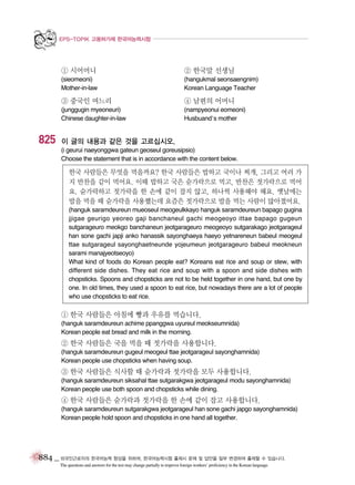 EPS-TOPIK 고용허가제 한국어능력시험

① 시어머니

② 한국말 선생님

(sieomeoni)
Mother-in-law

(hangukmal seonsaengnim)
Korean Language Teacher

③ 중국인 며느리

825

④ 남편의 어머니

(junggugin myeoneuri)
Chinese daughter-in-law

(nampyeonui eomeoni)
Husbuand’s mother

이 글의 내용과 같은 것을 고르십시오.
(i geurui naeyonggwa gateun geoseul goreusipsio)
Choose the statement that is in accordance with the content below.

한국 사람들은 무엇을 먹을까요? 한국 사람들은 밥하고 국이나 찌개, 그리고 여러 가
지 반찬을 같이 먹어요. 이때 밥하고 국은 숟가락으로 먹고, 반찬은 젓가락으로 먹어
요. 숟가락하고 젓가락을 한 손에 같이 잡지 않고, 하나씩 사용해야 해요. 옛날에는
밥을 먹을 때 숟가락을 사용했는데 요즘은 젓가락으로 밥을 먹는 사람이 많아졌어요.
(hanguk saramdeureun mueoseul meogeulkkayo hanguk saramdeureun bapago gugina
jjigae geurigo yeoreo gaji banchaneul gachi meogeoyo ittae bapago gugeun
sutgarageuro meokgo banchaneun jeotgarageuro meogeoyo sutgarakago jeotgarageul
han sone gachi japji anko hanassik sayonghaeya haeyo yetnareneun babeul meogeul
ttae sutgarageul sayonghaetneunde yojeumeun jeotgarageuro babeul meokneun
sarami manajyeotseoyo)
What kind of foods do Korean people eat? Koreans eat rice and soup or stew, with
different side dishes. They eat rice and soup with a spoon and side dishes with
chopsticks. Spoons and chopsticks are not to be held together in one hand, but one by
one. In old times, they used a spoon to eat rice, but nowadays there are a lot of people
who use chopsticks to eat rice.

① 한국 사람들은 아침에 빵과 우유를 먹습니다.
(hanguk saramdeureun achime ppanggwa uyureul meokseumnida)
Korean people eat bread and milk in the morning.

② 한국 사람들은 국을 먹을 때 젓가락을 사용합니다.
(hanguk saramdeureun gugeul meogeul ttae jeotgarageul sayonghamnida)
Korean people use chopsticks when having soup.

③ 한국 사람들은 식사할 때 숟가락과 젓가락을 모두 사용합니다.
(hanguk saramdeureun siksahal ttae sutgarakgwa jeotgarageul modu sayonghamnida)
Korean people use both spoon and chopsticks while dining.

④ 한국 사람들은 숟가락과 젓가락을 한 손에 같이 잡고 사용합니다.
(hanguk saramdeureun sutgarakgwa jeotgarageul han sone gachi japgo sayonghamnida)
Korean people hold spoon and chopsticks in one hand all together.

884 _ 외국인근로자의 한국어능력 향상을 위하여, 한국어능력시험 출제시 문제 및 답안을 일부 변경하여 출제할 수 있습니다.
The questions and answers for the test may change partially to improve foreign workers’ proficiency in the Korean language.

 