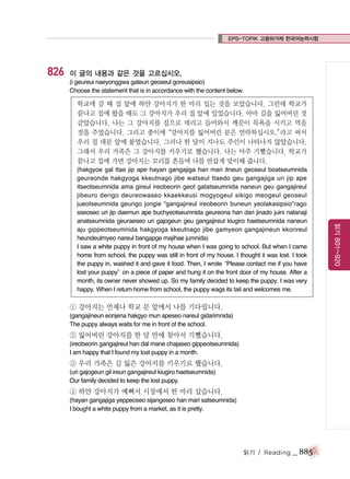 EPS-TOPIK 고용허가제 한국어능력시험

826

이 글의 내용과 같은 것을 고르십시오.
(i geureui naeyonggwa gateun geoseul goreusipsio)
Choose the statement that is in accordance with the content below.

학교에 갈 때 집 앞에 하얀 강아지가 한 마리 있는 것을 보았습니다. 그런데 학교가
끝나고 집에 왔을 때도 그 강아지가 우리 집 앞에 있었습니다. 아마 길을 잃어버린 것
같았습니다. 나는 그 강아지를 집으로 데리고 들어와서 깨끗이 목욕을 시키고 먹을
것을 주었습니다. 그리고 종이에“강아지를 잃어버린 분은 연락하십시오.”
라고 써서
우리 집 대문 앞에 붙였습니다. 그러나 한 달이 지나도 주인이 나타나지 않았습니다.
그래서 우리 가족은 그 강아지를 키우기로 했습니다. 나는 아주 기뻤습니다. 학교가
끝나고 집에 가면 강아지는 꼬리를 흔들며 나를 반갑게 맞이해 줍니다.

① 강아지는 언제나 학교 문 앞에서 나를 기다립니다.
(gangajineun eonjena hakgyo mun apeseo nareul gidarimnida)
The puppy always waits for me in front of the school.

② 잃어버린 강아지를 한 달 만에 찾아서 기뻤습니다.
(ireobeorin gangajireul han dal mane chajaseo gippeotseumnida)
I am happy that I found my lost puppy in a month.

③ 우리 가족은 길 잃은 강아지를 키우기로 했습니다.
(uri gajogeun gil ireun gangajireul kiugiro haetseumnida)
Our family decided to keep the lost puppy.

④ 하얀 강아지가 예뻐서 시장에서 한 마리 샀습니다.
(hayan gangajiga yeppeoseo sijangeseo han mari satseumnida)
I bought a white puppy from a market, as it is pretty.

읽기 / Reading

_ 885

읽기 801~920

(hakgyoe gal ttae jip ape hayan gangajiga han mari itneun geoseul boatseumnida
geureonde hakgyoga kkeutnago jibe watseul ttaedo geu gangajiga uri jip ape
itseotseumnida ama gireul ireobeorin geot gatatseumnida naneun geu gangajireul
jibeuro derigo deureowaseo kkaekkeusi mogyogeul sikigo meogeul geoseul
jueotseumnida geurigo jongie “gangajireul ireobeorin buneun yeolakasipsio”rago
sseoseo uri jip daemun ape buchyeotseumnida geureona han dari jinado juini natanaji
anatseumnida geuraeseo uri gajogeun geu gangajireul kiugiro haetseumnida naneun
aju gippeotseumnida hakgyoga kkeutnago jibe gamyeon gangajineun kkorireul
heundeulmyeo nareul bangapge majihae jumnida)
I saw a white puppy in front of my house when I was going to school. But when I came
home from school, the puppy was still in front of my house. I thought it was lost. I took
the puppy in, washed it and gave it food. Then, I wrote
“Please contact me if you have
lost your puppy” a piece of paper and hung it on the front door of my house. After a
on
month, its owner never showed up. So my family decided to keep the puppy. I was very
happy. When I return home from school, the puppy wags its tail and welcomes me.

 