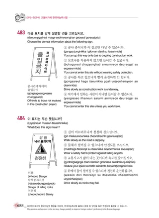 EPS-TOPIK 고용허가제 한국어능력시험

483

다음 표지를 맞게 설명한 것을 고르십시오.
(daeum pyojireul matge seolmyeonghan geoseul goreusipsio)
Choose the correct information about the following sign.

① 공사 중이니까 이 길로만 다닐 수 있습니다.
(gongsa junginikka i giloman danil su itseumnida)
You can go this way only due to ongoing construction work.

② 보호구를 착용하지 않으면 들어갈 수 없습니다.
(bohogureul chagyonghaji aneumyeon deureogal su
eopseumnida)
You cannot enter this site without wearing safety protection.

③ 공사를 하고 있으니까 빨리 운전하면 안 됩니다.
공사관계자이외
출입금지
(gongsagwangyejaioe
churipgeumji)
Off-limits to those not involved
in this construction project.

484

(gongsareul hago itseunikka ppali unjeonhamyeon an
doemnida)
Drive slowly as construction work is underway.

④ 여기에서 일하는 사람이 아니면 들어갈 수 없습니다.
(yeogieseo ilhaneun sarami animyeon deureogal su
eopseumnida)
You cannot enter this site unless you work here.

이 표지는 무슨 뜻입니까?
(i pyojineun museun tteusimnikka)
What does this sign mean?

① 길이 미끄러우니까 천천히 걸으십시오.
(giri mikkeureounikka cheoncheonhi georeusipsio)
Walk slowly as the road is slippery.

② 물체가 떨어질 수 있으니까 안전모를 쓰십시오.
(mulchega tteoreojil su itseunikka anjeonmoreul sseusipsio)
Wear a safety hat to protect against falling objects.

③ 교통사고가 많이 나는 곳이니까 속도를 줄이십시오.
(gyotongsagoga mani naneun gosinikka sokdoreul jurisipsio)
Reduce your speed as traffic accidents frequently happen here.
위험
(wiheom) Danger

낙석붕괴지역
(nakseokbunggoejiyeok)
Danger of falling rocks

④ 위에서 돌이 떨어질 수 있으니까 천천히 운전하십시오.
(wieseo dori tteoreojil su itseunikka cheoncheonhi
unjeonhasipsio)
Drive slowly as rocks may fall.

천천히
(cheoncheonhi) Slowly

688 _ 외국인근로자의 한국어능력 향상을 위하여, 한국어능력시험 출제시 문제 및 답안을 일부 변경하여 출제할 수 있습니다.
The questions and answers for the test may change partially to improve foreign workers’ proficiency in the Korean language.

 