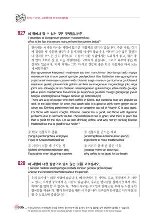 EPS-TOPIK 고용허가제 한국어능력시험

827

이 글에서 알 수 없는 것은 무엇입니까?
(i geureseo al su eopneun geoseun mueosimnikka)
What is the fact that we are not sure from the content below?

한국에는 커피를 마시는 사람이 많지만 전통차도 인기가 많습니다. 추운 겨울, 감기
에 걸렸을 때 따뜻한 생강차나 유자차를 마시면 좋습니다. 비타민 C가 많은 감잎차
나 귤차를 마시는 것도 좋습니다. 기침이 심한 사람에게는 모과차가 좋고, 위가 좋
지 않아 소화가 잘 안 되는 사람에게는 국화차가 좋습니다. 그리고 피부에 좋은 매
실차도 있습니다. 이제 커피는 그만 마시고 건강에 좋은 한국 전통차를 마셔 보는
게 어떨까요?
(hangugeneun keopireul masineun sarami manchiman jeontongchado ingiga
manseumnida chuun gyeoul gamgie geolyeotseul ttae ttatteutan saenggangchana
yujachareul masimyeon jotseumnida bitamin ssiga maneun gamipchana gyulchareul
masineun geotdo jotseumnida gichimi simhan saramegeneun mogwachaga joko wiga
jochi ana sohwaga jal an doeneun saramegeneun gukwachaga jotseumnida geurigo
pibue joeun maesilchado itseumnida ije keopineun geuman masigo geongange joeun
hanguk jeontongchareul masyeo boneun ge eotteolkkayo)
There are a lot of people who drink coffee in Korea, but traditional teas are popular as
well. In the cold winter, or when you catch cold, it is good to drink warm ginger tea or
citron tea. Drinking persimmon leaf tea or tangerine tea full of Vitamin C is also good.
For those with severe coughs, Chinese quince tea is good, and those with digestion
problems due to stomach trouble, chrysanthemum tea is good. And there is plum tea
that is good for the skin. Let us stop drinking coffee, and why not try drinking Korean
traditional tea that is good for our health?

① 한국 전통차의 종류

② 전통차를 만드는 재료

(hanguk jeontongchaui jeongnyu)
Types of Korean traditional tea

(jeontongchareul mandeuneun jaeryo)
Ingredients to make traditional tea

③ 기침이 심할 때 마시는 차

828

④ 커피가 몸에 안 좋은 이유

(gichimi simhal ttae masineun cha)
Tea to drink when coughing is severe

(keopiga mome an joeun iyu)
Why coffee is not good for our health

이 사람에 대한 설명으로 맞지 않는 것을 고르십시오.
(i sarame daehan seolmyeongeuro matji anneun geoseul goreusipsio)
Choose the incorrect information about the person.

우리 회사에는 외국 사람이 많습니다. 베트남에서 온 사람도 있고, 몽골에서 온 사람
도 있고, 저처럼 중국에서 온 사람도 있습니다. 우리는 한국말을 잘하지 못해서 서로
이야기를 많이 할 수 없습니다. 그래서 우리는 토요일에 일이 끝난 후에 두 시간 동안
한국말을 배웁니다. 빨리 한국말을 배워서 다른 나라 친구들과 한국말로 이야기를 잘
할 수 있었으면 좋겠습니다.

886 _ 외국인근로자의 한국어능력 향상을 위하여, 한국어능력시험 출제시 문제 및 답안을 일부 변경하여 출제할 수 있습니다.
The questions and answers for the test may change partially to improve foreign workers’ proficiency in the Korean language.

 