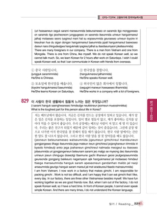 EPS-TOPIK 고용허가제 한국어능력시험

(uri hoesaeneun oeguk sarami manseumnida beteunameseo on saramdo itgo monggoreseo
on saramdo itgo jeocheoreom junggugeseo on saramdo itseumnida urineun hangukmareul
jalhaji motaeseo seoro iyagireul mani hal su eopseumnida geuraeseo urineun toyoire iri
kkeutnan hue du sigan dongan hangukmareul baeumnida ppali hangukmareul baewoseo
dareun nara chingudeulgwa hangukmalo iyagireul jalhal su itseotseumyeon joketseumnida)
There are many foreigners in our company. There is a man from Vietnam and one from
Mongolia. There is one from China, like myself. We do not speak Korean well, so we
cannot talk much. So, we learn Korean for 2 hours after work on Saturdays. I wish I could
speak Korean well, so that I can communicate in Korean with friends from overseas.

① 중국 사람입니다.

② 한국말을 잘합니다.

(jungguk saramimnida)
He/She is Chinese.

(hangukmareul jalhamnida)
He/She speaks Korean well.

③ 토요일에 한국말을 배웁니다.

(oegugini maneun hoesaeseo ilhamnida)
He/She works in a company with a lot of foreigners.

이 사람이 한국 생활에서 힘들게 느끼는 점은 무엇입니까?
(i sarami hanguk saenghwareseo himdeulge neukkineun jeomeun mueosimnikka)
What is the toughest part for this person about life in Korea?

저는 베트남에서 왔습니다. 지금은 김치를 만드는 공장에서 일하고 있습니다. 제가 맡
은 일은 김치를 포장하는 일입니다. 일이 별로 힘들지 않고, 제가 좋아하는 김치를 날
마다 먹을 수 있어서 좋습니다. 우리 공장에는 베트남 사람이 저 말고 세 명 더 있습니
다. 우리는 좋은 친구가 되었기 때문에 같이 일하는 것이 즐겁습니다. 그런데 공장 밖
으로 나가면 아직 한국말을 잘 못해서 힘들 때가 많습니다. 한국 사람 앞에서는 간단
한 말도 잘 나오지 않습니다. 그리고 한국 사람 말을 잘 못 알아들을 때도 많습니다.
(jeoneun beteunameseo watseumnida jigeumeun gimchireul mandeuneun
gongjangeseo ilhago itseumnida jega mateun ireun gimchireul pojanghaneun irimnida iri
byeolo himdeulji anko jega joahaneun gimchireul nalmada meogeul su itseoseo
jotseumnida uri gongjangeneun beteunam sarami jeo malgo se myeong deo itseumnida
urineun joeun chinguga doeeotgi ttaemune gachi ilhaneun geosi jeulgeopseumnida
geureonde gongjang bakkeuro nagamyeon ajik hangukmareul jal motaeseo himdeul
ttaega manseumnida hanguk saram apeseoneun gandanhan maldo jal naoji
anseumnida geurigo hanguk saram mareul jal mot aradeureul ttaedo manseumnida)
I am from Vietnam. I now work in a factory that makes gimchi. I am responsible for
packing gimchi . Work is not too difficult, and I am happy that I can eat gimchi that I like,
every day. In our factory, there are three other Vietnamese besides myself. We have fun
working together as we are good friends now. But, when I am out of the factory, I do not
speak Korean well, so I have a hard time. In front of Korean people, I cannot even speak
simple Korean. And there are many times, I do not understand the Korean language.

읽기 / Reading

_ 887

읽기 801~920

829

④ 외국인이 많은 회사에서 일합니다.

(toyoire hangukmareul baeumnida)
He/She learns Korean on Saturdays.

 