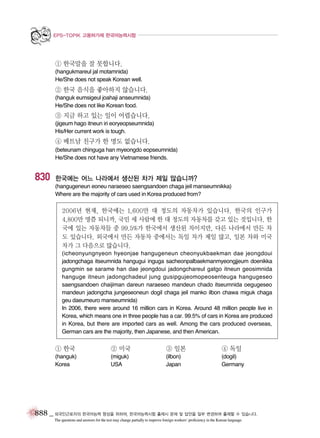 EPS-TOPIK 고용허가제 한국어능력시험

① 한국말을 잘 못합니다.
(hangukmareul jal motamnida)
He/She does not speak Korean well.

② 한국 음식을 좋아하지 않습니다.
(hanguk eumsigeul joahaji anseumnida)
He/She does not like Korean food.

③ 지금 하고 있는 일이 어렵습니다.
(jigeum hago itneun iri eoryeopseumnida)
His/Her current work is tough.

④ 베트남 친구가 한 명도 없습니다.
(beteunam chinguga han myeongdo eopseumnida)
He/She does not have any Vietnamese friends.

830

한국에는 어느 나라에서 생산된 차가 제일 많습니까?
(hangugeneun eoneu naraeseo saengsandoen chaga jeil manseumnikka)
Where are the majority of cars used in Korea produced from?

2006년 현재, 한국에는 1,600만 대 정도의 자동차가 있습니다. 한국의 인구가
4,800만 명쯤 되니까, 국민 세 사람에 한 대 정도의 자동차를 갖고 있는 것입니다. 한
국에 있는 자동차들 중 99.5%가 한국에서 생산된 차이지만, 다른 나라에서 만든 차
도 있습니다. 외국에서 만든 자동차 중에서는 독일 차가 제일 많고, 일본 차와 미국
차가 그 다음으로 많습니다.
(icheonyungnyeon hyeonjae hangugeneun cheonyukbaekman dae jeongdoui
jadongchaga itseumnida hangugui inguga sacheonpalbaekmanmyeongjjeum doenikka
gungmin se sarame han dae jeongdoui jadongchareul gatgo itneun geosimnida
hanguge itneun jadongchadeul jung gusipgujeomopeosenteuga hangugeseo
saengsandoen chaijiman dareun naraeseo mandeun chado itseumnida oegugeseo
mandeun jadongcha jungeseoneun dogil chaga jeil manko ilbon chawa miguk chaga
geu daeumeuro manseumnida)
In 2006, there were around 16 million cars in Korea. Around 48 million people live in
Korea, which means one in three people has a car. 99.5% of cars in Korea are produced
in Korea, but there are imported cars as well. Among the cars produced overseas,
German cars are the majority, then Japanese, and then American.

① 한국

② 미국

③ 일본

④ 독일

(hanguk)
Korea

(miguk)
USA

(ilbon)
Japan

(dogil)
Germany

888 _ 외국인근로자의 한국어능력 향상을 위하여, 한국어능력시험 출제시 문제 및 답안을 일부 변경하여 출제할 수 있습니다.
The questions and answers for the test may change partially to improve foreign workers’ proficiency in the Korean language.

 