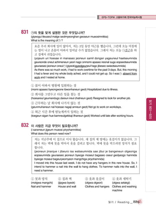 EPS-TOPIK 고용허가제 한국어능력시험

831

㉠의 뜻을 맞게 설명한 것은 무엇입니까?
(giyeogui tteuseul matge seolmyeonghan geoseun mueosimnikka)
What is the meaning of ㉠ ?

요즘 우리 회사에 일이 많아서, 저는 3일 동안 야근을 했습니다. 그런데 오늘 아침에
는 열이 나고 온몸이 아파서 일어날 수가 없었습니다. 그래서 저는 오늘 ㉠결근을 하
고 집에서 쉬었습니다.
(yojeum uri hoesae iri manaseo jeoneun samil dongan yageuneul haetseumnida
geureonde oneul achimeneun yeori nago onmomi apaseo ireonal suga eopseotseumnida
geuraeseo jeoneun oneul ㉠ (giyeok)gyeolgeuneul hago jibeseo swieotseumnida)
As there was so much work, I had to work overtime for the past 3 days. But, this morning
I had a fever and my whole body ached, and I could not get up. So I was ㉠ absent from
work and I rested at home.

① 몸이 아파서 병원에 입원하는 것
(momi apaseo byeongwone ibwonhaneun geot) Hospitalized due to illness.

② 회사를 그만두고 다른 일을 찾는 것
(hoesareul geumandugo dareun ireul chatneun geot) Resigned to look for another job.
(geunmuhaneun nal hoesae nagaji anneun geot) Not go to work on workdays.

④ 퇴근 시간 후에 밤늦게까지 일하는 것
(toegeun sigan hue bamneutgekkaji ilhaneun geot) Worked until late after working hours.

832

이 사람은 지금 무엇이 필요합니까?
(i sarameun jigeum mueosi piryohamnikka)
What does this person need now?

저는 지난주에 이 집으로 이사 왔습니다. 새 집의 제 방에는 옷걸이가 없습니다. 그
래서 저는 벽에 못을 박아서 옷을 걸려고 합니다. 벽에 못을 박으려면 망치가 필요
합니다.
(jeoneun jinanjue i jibeuro isa watseumnida sae jibui je bangeneun otgeoriga
eopseumnida geuraeseo jeoneun byeoge moseul bagaseo oseul geolyeogo hamnida
byeoge moseul bageuryeomyeon mangchiga piryohamnida)
I moved into this house last week. I do not have any hangers in this new house. So, I
intend to hammer a nail into the wall to hang clothes. To hammer nails into the wall, I
need a hammer.

① 못과 망치

② 집과 벽

③ 옷과 옷걸이

④ 옷과 세탁기

(motgwa mangchi)
Nail and hammer

(jipgwa byeok)
House and wall

(otgwa otgeori)
(otgwa setakgi)
Clothes and hangers Clothes and washing
machine

읽기 / Reading

_ 889

읽기 801~920

③ 근무하는 날 회사에 나가지 않는 것

 