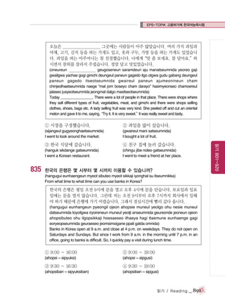 EPS-TOPIK 고용허가제 한국어능력시험

오늘은 _____________________ 그곳에는 사람들이 아주 많았습니다. 여러 가지 과일과
야채, 고기, 김치 등을 파는 가게도 있고, 옷과 구두, 가방 등을 파는 가게도 있었습니
다. 과일을 파는 아주머니는 참 친절했습니다. 나에게
“맛 좀 보세요. 참 달아요.”
하
시면서 참외를 잘라서 주셨습니다. 정말 달고 맛있었습니다.
(oneureun ______________ geugoseneun saramdeuri aju manatseumnida yeoreo gaji
gwailgwa yachae gogi gimchi deungeul paneun gagedo itgo otgwa gudu gabang deungeul
paneun gagedo itseotseumnida gwaireul paneun ajumeonineun cham
chinjeolhaetseumnida naege “mat jom boseyo cham darayo” hasimyeonseo chamoereul
jalaseo jusyeotseumnida jeongmal dalgo masitseotseumnida)
Today ________________. There were a lot of people in that place. There were shops where
they sell different types of fruit, vegetables, meat, and gimchi and there were shops selling
clothes, shoes, bags etc. A lady selling fruit was very kind. She peeled off and cut an oriental
melon and gave it to me, saying,
“Try it. It is very sweet.” was really sweet and tasty.
It

① 시장을 구경했습니다.

② 과일을 많이 샀습니다.

(sijangeul gugyeonghaetseumnida)
I went to look around the market.

(gwaireul mani satseumnida)
I bought a lot of fruit.

835

④ 친구 집에 놀러 갔습니다.

(hanguk sikdange gatseumnida)
I went a Korean restaurant.

(chingu jibe noleo gatseumnida)
I went to meet a friend at her place.

읽기 801~920

③ 한국 식당에 갔습니다.

한국의 은행은 몇 시부터 몇 시까지 이용할 수 있습니까?
(hangugui eunhaengeun myeot sibuteo myeot sikkaji iyonghal su itseumnikka)
From what time to what time can you use banks in Korea?

한국의 은행은 평일 오전 9시에 문을 열고 오후 4시에 문을 닫습니다. 토요일과 일요
일에는 문을 열지 않습니다. 그런데 저는 오전 9시부터 오후 7시까지 회사에서 일해
야 하기 때문에 은행에 가기 어렵습니다. 그래서 점심시간에 빨리 갔다 옵니다.
(hangugui eunhangeun pyeongil ojeon ahopsie muneul yeolgo ohu nesie muneul
datseumnida toyoilgwa iryoireneun muneul yeolji anseumnida geureonde jeoneun ojeon
ahopsibuteo ohu ilgopsikkaji hoesaeseo ilhaeya hagi ttaemune eunhaenge gagi
eoryeopseumnida geuraeseo jeomsimsigane ppali gatda omnida)
Banks in Korea open at 9 a.m. and close at 4 p.m. on weekdays. They do not open on
Saturdays and Sundays. But since I work from 9 a.m. in the morning until 7 p.m. in an
office, going to banks is difficult. So, I quickly pay a visit during lunch time.

① 9:00 ~ 16:00

② 9:00 ~ 19:00

(ahopsi ~ sipyuksi)

(ahopsi ~ sipgusi)

③ 9:30 ~ 16:30

④ 9:30 ~ 19:00

(ahopsiban ~ sipyuksiban)

(ahopsiban ~ sipgusi)

읽기 / Reading

_ 891

 