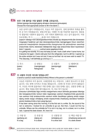 EPS-TOPIK 고용허가제 한국어능력시험

836

빈칸 ㉠에 들어갈 가장 알맞은 단어를 고르십시오.
(binkan giyeoge deureogal gajang almajeun daneoreul goreusipsio)
Choose the most appropriate answer to fill in the blank ㉠ .

요즘 날씨가 많이 더워졌습니다. 오늘도 아주 덥습니다. 집에 돌아와서 목욕을 했지
만 곧 다시 더워졌습니다. 냉장고에 있는 시원한 주스를 마셨지만 덥습니다. 창문을
다 열었지만 시원하지 않습니다. 너무 더워서 텔레비전도 보고 싶지 않습니다. 이번
토요일에는 꼭 ㉠ ___________을/를 사러 가겠습니다.
(yojeum nalssiga mani deowojyeotseumnida oneuldo aju deopseumnida jibe dorawaseo
mogyogeul haetjiman got dasi deowojyeotseumnida naengjanggoe itneun siwonhan
juseuruel masyeotjiman deopseumnida changmuneul da yeoreotjiman siwonhaji
anseumnida neomu deowoseo telebijeondo bogo sipji anseumnida ibeon toyoireneun
kkok ㉠ (giyeok)___________eul/reul sareo gagetseumnida)
It is getting hot recently. It is very hot today as well. I took a bath when I came home, but
it became hot again. I drank cold juice from the refrigerator, but it is still hot. I opened up
the entire window but it was not cool. It was so hot that I do not even wish to watch TV.
This Saturday, I will definitely go and buy a ㉠ _____________ .

① 주스

837

② 냉장고

③ 선풍기

④ 텔레비전

(juseu)
Juice

(naengjanggo)
Refrigerator

(seonpunggi)
Fan

(telebijeon)
TV

이 사람의 우산은 어디에 있었습니까?
(i saramui usaneun eodie itseotseumnikka) Where is this person’s umbrella?

오늘은 아침부터 비가 옵니다. 오래간만에 오는 비입니다. 그래서 빗소리가 더 반갑
습니다. 나는 밖에 나가려고 우산을 찾았습니다. 그런데 내 우산은 보이지 않았습니
다. 우산은 어디에 있을까요? 가방 안에도 없고 옷장 안에도 없고, 신발장 안에도 없
습니다. 책상 서랍을 한번 열어 봤습니다. 아, 바로 여기 있군요!
(oneureun achimbuteo biga omnida oraeganmane oneun biimnida geuraeseo bitsoriga
deo bangapseumnida naneun bake nagaryeogo usaneul chajatseumnida geureonde
nae usaneun boiji anatseumnida usaneun eodie itseulkkayo gabang anedo eopgo
otjang anedo eopgo sinbaljang anedo eopseumnida chaeksang seorabeul hanbeon
yeoreo bwatseumnida a baro yeogi itgunyo)
It has been raining since this morning. It is the first rain in a while. So, the sound of the
rain is welcome. I looked for an umbrella to go out. But then, I could not find my
umbrella. Where can the umbrella be? It is not in my bag, nor in a closet, nor in a shoe
rack. I opened the desk drawer. Ah, here it is!

① 가방 안

② 옷장 안

③ 신발장 안

④ 책상 서랍 안

(ganbang an)
In a bag

(otjang an)
In a closet

(sinbaljang an)
In a shoe rack

(chaeksang seorap an)
In a desk drawer

892 _ 외국인근로자의 한국어능력 향상을 위하여, 한국어능력시험 출제시 문제 및 답안을 일부 변경하여 출제할 수 있습니다.
The questions and answers for the test may change partially to improve foreign workers’ proficiency in the Korean language.

 