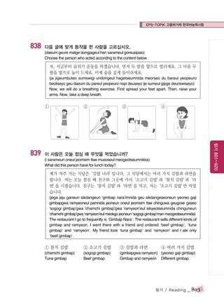 EPS-TOPIK 고용허가제 한국어능력시험

838

다음 글에 맞게 동작을 한 사람을 고르십시오.
(daeum geure matge dongjageul han sarameul goreusipsio)
Choose the person who acted according to the content below.

자, 지금부터 숨쉬기 운동을 하겠습니다. 먼저 두 발을 옆으로 벌리세요. 그 다음 두
팔을 옆으로 높이 드세요. 이제 숨을 깊게 들이쉬세요.
(ja jigeumbuteo sumswigi undongeul hagetseumnida meonjeo du bareul yeopeuro
beoliseyo geu daeum du pareul yeopeuro nopi deuseyo ije sumeul gipge deuriswiseyo)
Now, we will do a breathing exercise. First spread your feet apart. Then, raise your
arms. Now, take a deep breath.

①

③

④

읽기 801~920

839

②

이 사람은 오늘 점심 때 무엇을 먹었습니까?
(i sarameun oneul jeomsim ttae mueoseul meogeotseumnikka)
What did this person have for lunch today?

제가 자주 가는 식당은‘김밥 나라’
입니다. 그 식당에서는 여러 가지 김밥과 라면을
팝니다. 저는 오늘 점심 때 친구와 그곳에 가서‘소고기 김밥’
과‘참치 김밥’
과‘라
면’ 시켰습니다. 친구는‘참치 김밥’
을
과‘라면’ 먹고, 저는‘소고기 김밥’ 먹었
을
만
습니다.
(jega jaju ganeun sikdangeun ‘gimbap nara’imnida geu sikdangeseoneun yeoreo gaji
gimbapgwa ramyeoneul pamnida jeoneun oneul jeomsim ttae chinguwa geugose gaseo
‘sogogi gimbap’gwa ‘chamchi gimbap’gwa ‘ramyeon’eul sikyeotseumnida chinguneun
‘chamchi gimbap’gwa ‘ramyeon’eul meokgo jeoneun ‘sogogi gimbap’man meogeotseumnida)
The restaurant I go to frequently is ‘Gimbap Nara’. The restaurant sells different kinds of
gimbap and ramyeon. I went there with a friend and ordered ‘beef gimbap’, ‘tuna
gimbap’ and ‘ramyeon’. My friend took ‘tuna gimbap’ and ‘ramyeon’ and I ate only
‘beef gimbap’.

① 참치 김밥

② 소고기 김밥

③ 김밥과 라면

(chamchi gimbap)
Tuna gimbap

(sogogi gimbap)
Beef gimbap

(gimbapgwa ramyeon) (yeoreo gaji gimbap)
Gimbap and ramyeon Different gimbap

④ 여러 가지 김밥

읽기 / Reading

_ 893

 