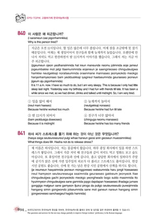 EPS-TOPIK 고용허가제 한국어능력시험

840

이 사람은 왜 피곤합니까?
(i sarameun oae pigonhamnikka)
Why is this person tired?

지금은 오전 11시입니다. 할 일은 많은데 너무 졸립니다. 어제 잠을 조금밖에 못 잤기
때문입니다. 어제는 제 생일이어서 친구들과 함께 늦게까지 놀았습니다. 오랜만에 만
나서 저녁도 먹고 한잔하면서 밤 12시까지 이야기를 했습니다. 그래서 저는 지금 아
주 피곤합니다.
(jigeumeun ojeon yeolhansiimnida hal ireun maneunde neomu jolimnida eoje jameul
jogeumbakke mot jatgi ttaemunimnida eojeneun je saengirieoseo chingudeulgwa
hamkke neutgekkaji noratseumnida oraenmane mannaseo jeonyeokdo meokgo
hanjanhamyeonseo bam yeoldusikkaji iyagireul haetseumnida geuraeseo jeoneun
jigeum aju pigonhamnida)
It is 11 a.m. now. I have so much to do, but I am very sleepy. This is because I only had little
sleep last night. Yesterday was my birthday and I had fun with friends till late. It has been a
while since we met, so we had dinner, drinks and talked until midnight. So, I am very tired.

① 일을 많이 해서

② 늦게까지 놀아서

(ireul mani haeseo)
Because he/she worked too much

(neutgekkaji noraseo)
Because he/she had fun till late

③ 밤 12시가 되어서

841

④ 친구가 너무 많아서

(bam yeoldusiga doeeoseo)
Because it is midnight

(chinguga neomu manaseo)
Because he/she has too many friends

하샤 씨가 스트레스를 풀기 위해 하는 것이 아닌 것은 무엇입니까?
(hasya ssiga seuteureseureul pulgi wihae haneun geosi anin geoseun mueosimnikka)
What things does Mr. Hasha not do to release stress?

제 이름은 하샤입니다. 저는 몽골에서 왔습니다. 하루 종일 회사에서 일을 하면 스트
레스가 쌓입니다. 그래서 가끔 저녁 때 친구들과 같이 저녁도 먹고 영화도 보고 술도
마십니다. 또 휴일이면 친구들과 산에 갑니다. 좁고 답답한 회사에서 일하다가 주말
에 공기가 맑은 산에 가면 일주일의 피로가 다 풀리고 스트레스도 풀어집니다. 한강
시민 공원도 좋습니다. 산에 못 가는 날은 한강 시민 공원에서 산책을 하기도 합니다.
(je ireumeun hasyaimnida jeoneun monggoreseo watseumnida haru jongil hoesaeseo
ireul hamyeon seuteureseuga ssaimnida geuraeseo gakkeum jeonyeok ttae
chingudeulgwa gachi jeonyeokdo meokgo yeonghwado bogo suldo masimnida tto
hyuirimyeon chingudeulgwa sane gamnida jopgo dapdapan hoesaeseo ilhadaga jumare
gonggiga malgeun sane gamyeon iljuirui piroga da puligo seuteureseudo pureojimnida
hangang simin gongwondo jotseumnida sane mot ganeun nareun hangang simin
gongwoneseo sanchaegeul hagido hamnida)

894 _ 외국인근로자의 한국어능력 향상을 위하여, 한국어능력시험 출제시 문제 및 답안을 일부 변경하여 출제할 수 있습니다.
The questions and answers for the test may change partially to improve foreign workers’ proficiency in the Korean language.

 