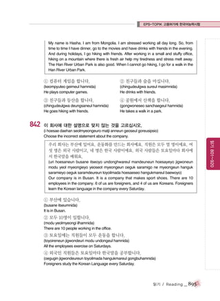 EPS-TOPIK 고용허가제 한국어능력시험

My name is Hasha. I am from Mongolia. I am stressed working all day long. So, from
time to time I have dinner, go to the movies and have drinks with friends in the evening.
And during holidays, I go hiking with friends. After working in a small and stuffy office,
hiking on a mountain where there is fresh air help my tiredness and stress melt away.
The Han River Urban Park is also good. When I cannot go hiking, I go for a walk in the
Han River Urban Park.

① 컴퓨터 게임을 합니다.

② 친구들과 술을 마십니다.

(keompyuteo geimeul hamnida)
He plays computer games.

(chingudeulgwa sureul masimnida)
He drinks with friends.

③ 친구들과 등산을 합니다.

842

④ 공원에서 산책을 합니다.

(chingudeulgwa deungsaneul hamnida)
He goes hiking with friends.

(gongwoneseo sanchaegeul hamnida)
He takes a walk in a park.

이 회사에 대한 설명으로 맞지 않는 것을 고르십시오.
(i hoesae daehan seolmyeongeuro matji anneun geoseul goreusipsio)
Choose the incorrect statement about the company.

(uri hoesaneun busane itseoyo undonghwareul mandeuneun hoesayeyo jigwoneun
modu yeol myeongieyo yeoseot myeongeun oeguk saramigo ne myeongeun hanguk
saramieyo oeguk saramdeureun toyoilmada hoesaeseo hangukmareul baewoyo)
Our company is in Busan. It is a company that makes sport shoes. There are 10
employees in the company. 6 of us are foreigners, and 4 of us are Koreans. Foreigners
learn the Korean language in the company every Saturday.

① 부산에 있습니다.
(busane itseumnida)
It is in Busan.

② 모두 10명이 일합니다.
(modu yeolmyeongi ilhamnida)
There are 10 people working in the office.

③ 토요일에는 직원들이 모두 운동을 합니다.
(toyoireneun jigwondeuri modu undongeul hamnida)
All the employees exercise on Saturdays.

④ 외국인 직원들은 토요일마다 한국말을 공부합니다.
(oegugin jigwondeureun toyoilmada hangukmareul gongbuhamnida)
Foreigners study the Korean Language every Saturday.

읽기 / Reading

_ 895

읽기 801~920

우리 회사는 부산에 있어요. 운동화를 만드는 회사예요. 직원은 모두 열 명이에요. 여
섯 명은 외국 사람이고, 네 명은 한국 사람이에요. 외국 사람들은 토요일마다 회사에
서 한국말을 배워요.

 