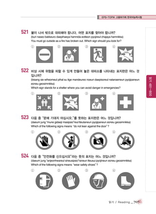 EPS-TOPIK 고용허가제 한국어능력시험

521

불이 나서 밖으로 대피해야 합니다. 어떤 표지를 찾아야 합니까?
(buri naseo bakkeuro daepihaeya hamnida eotteon pyojireul chajaya hamnikka)
You must go outside as a fire has broken out. Which sign should you look for?

①

522

②

③

④

(bisang sie wiheomeul pihal su itge mandeureo noeun daepisoreul natanaeneun pyojipaneun
eoneu geosimnikka)
Which sign stands for a shelter where you can avoid danger in emergencies?

①

523

②

③

④

다음 중“문에 기대지 마십시오.” 뜻하는 표지판은 어느 것입니까?
를
(daeum jung “mune gidaeji masipsio”reul tteutaneun pyojipaneun eoneu geosimnikka)
Which of the following signs means
“do not lean against the door”
?

①

524

②

③

④

다음 중“안전화를 신으십시오”
라는 뜻의 표지는 어느 것입니까?
(daeum jung “anjeonhwareul sineusipsio”raneun tteusui pyojineun eoneu geosimnikka)
Which of the following signs means
“wear safety shoes”
?

①

②

③

④

읽기 / Reading

_ 707

읽기 481~800

비상 시에 위험을 피할 수 있게 만들어 놓은 대피소를 나타내는 표지판은 어느 것
입니까?

 