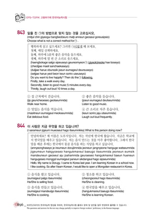 EPS-TOPIK 고용허가제 한국어능력시험

843

밑줄 친 ㉠의 방법으로 맞지 않는 것을 고르십시오.
(mitjul chin giyeogui bangbeobeuro matji anneun geoseul goreusipsio)
Choose what is not a correct method for ㉠ .

행복하게 살고 싶으세요? 그러면 ㉠이렇게 해 보세요.
첫째, 매일 산책하세요.
둘째, 하루에 5분씩 좋은 음악을 들으세요.
셋째, 하루에 열 번 큰 소리로 웃으세요.
(haengbokage salgo sipeuseyo geureomyeon ㉠ (giyeok)ireoke hae boseyo)
(cheotjjae maeil sanchaekaseyo)
(duljjae harue obunssik joeun eumageul deureuseyo)
(setjjae harue yeol beon keun soriro useuseyo)
Do you want to live happily? Then do the ㉠ following.
Firstly, take a walk every day.
Secondly, listen to good music 5 minutes every day.
Thirdly, laugh out loud 10 times a day.

① 집 근처에서 걷습니다.

② 좋은 음악을 듣습니다.

(jip geuncheoeseo geotseumnida)
Walk near home.

(joeun eumageul deutseumnida)
Listen to good music.

③ 맛있는 음식을 먹습니다.

844

④ 큰 소리로 자주 웃습니다.

(masitneun eumsigeul meokseumnida)
Eat delicious food.

(keun soriro jaju utseumnida)
Laugh out loud frequently.

이 사람은 지금 무엇을 하고 있습니까?
(i sarameun jigeum mueoseul hago itseumnikka) What is this person doing now?

안녕하세요? 제 이름은 도루지입니다. 저는 작년에 한국에 왔습니다. 지금은 학교에
서 한국말을 배우고 있습니다. 저는 음식 만드는 것을 아주 좋아합니다. 그래서 한국
말을 배운 후에는 한국에서 몽골 음식을 파는 식당을 하고 싶습니다.
(annyeonghaseyo je ireumeun dorujiimnida jeoneun jangnyeone hanguge watseumnida
jigeumeun hakgyoeseo hangukmareul baeugo itseumnida jeoneun eumsik
mandeuneun geoseul aju joahamnida geuraeseo hangukmareul baeun hueneun
hangugeseo monggol eumsigeul paneun sikdangeul hago sipseumnida)
Hello. My name is Dorugy. I came to Korea last year. I am learning Korean in a school now.
I like cooking. So after I learn Korean, I would like to open a Mongolian restaurant in Korea.

① 음식을 팔고 있습니다.

② 청소를 하고 있습니다.

(eumsigeul palgo itseumnida)
He/She is selling food.

(cheongsoreul hago itseumnida)
He/She is cleaning.

③ 음식을 만들고 있습니다.

④ 한국말을 배우고 있습니다.

(eumsigeul mandeulgo itseumnida)
He/She is cooking.

(hangukmareul baeugo itseumnida)
He/She is learning Korean.

896 _ 외국인근로자의 한국어능력 향상을 위하여, 한국어능력시험 출제시 문제 및 답안을 일부 변경하여 출제할 수 있습니다.
The questions and answers for the test may change partially to improve foreign workers’ proficiency in the Korean language.

 