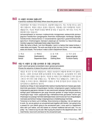 EPS-TOPIK 고용허가제 한국어능력시험

845

이 사람은 어디에서 일합니까?
(i sarameun eodieseo ilhamnikka) Where does this person work?

안녕하세요? 제 이름은 무지크입니다. 몽골에서 왔습니다. 저는 가구를 만드는 공장
에서 일합니다. 책상도 만들고 옷장도 만듭니다. 처음에는 일이 어려웠지만 지금은
괜찮습니다. 지금은 책상과 옷장을 예쁘게 잘 만들 수 있습니다. 제가 만든 가구는 백
화점에서 팔고 있습니다.
(annyeonghaseyo je ireumeun mujikeuimnida monggoreseo watseumnida jeoneun
gagureul mandeuneun gongjangeseo ilhamnida chaeksangdo mandeulgo otjangdo
mandeumnida cheoeumeneun iri eoryeowotjiman jigeumeun goaenchanseumnida
jigeumeun chaeksanggwa otjangeul yeppeuge jal mandeul su itseumnida jega
mandeun gaguneun baekwajeomeseo palgo itseumnida)
Hello. My name is Muzik. I am from Mongolia. I work in a factory that makes furniture. I
make desks and closets. The work was tough at first, but now it is fine. I can make pretty
desks and closets. The furniture I make is sold in Department Stores.

846

② 백화점

③ 옷 가게

④ 가구 공장

(hakgyo)
School

(baekwajeom)
Department Store

(ot gage)
Clothing Store

(gagu gongjang)
Furniture Factory

내일 이 사람이 갈 곳을 순서대로 쓴 것을 고르십시오.
(naeil i sarami gal goseul sunseodaero sseun geoseul goreusipsio)
Choose the sequence of places this person will visit tomorrow.

내일은 제 친구 린 씨의 생일입니다. 내일은 토요일이기 때문에 회사에 가지 않아도
됩니다. 그래서 친구들과 함께 놀이공원에 가기로 했습니다. 놀이공원에 가기 전에
먼저 린 씨의 선물을 사려고 합니다. 지난번 린 씨하고 같이 백화점에 간 적이 있는데
그때 린 씨가 한국 전통 인형을 보고,“참 예쁘다.”
라고 말했습니다. 그래서 나는 그
인형을 사 주려고 합니다. 백화점에서 선물을 산 후에 친구들과 만나서 점심을 먹고
놀이공원으로 출발하려고 합니다.
(naeireun je chingu rin ssiui saengirimnida naeireun toyoirigi ttaemune hoesae gaji anado
doemnida geuraeseo chingudeulgwa hamkke norigongwone gagiro haetseumnida
norigongwone gagi jeone meonjeo rin ssiui seonmureul saryeogo hamnida jinanbeon rin
ssihago gachi baekwajeome gan jeogi itneunde geuttae rin ssiga hanguk jeontong
inhyeongeul bogo “cham yeppeuda”rago malhaetseumnida geuraeseo naneun geu
inhyeongeul sa juryeogo hamnida baekwajeomeseo seonmureul san hue chingudeulgwa
mannaseo jeomsimeul meokgo norigongwoneuro chulbalharyeogo hamnida)
Tomorrow is my friend, Lynn’s birthday. Since tomorrow is Saturday, I do not need to go
to work. So, we are going to an amusement park together with friends. I am going to buy
a present for Lynn before going to the amusement park. I once went to a department
store with Lynn before, and she looked at a Korean traditional doll and said, “It is so
pretty.” So, I intend to buy the doll. After buying the present in the department store, I will
meet friends, have lunch and leave for the amusement park.

읽기 / Reading

_ 897

읽기 801~920

① 학교

 