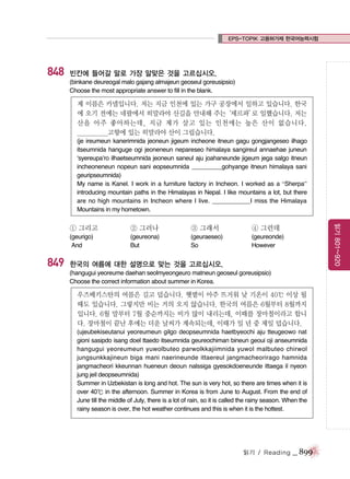 EPS-TOPIK 고용허가제 한국어능력시험

848

빈칸에 들어갈 말로 가장 알맞은 것을 고르십시오.
(binkane deureogal malo gajang almajeun geoseul goreusipsio)
Choose the most appropriate answer to fill in the blank.

제 이름은 카넬입니다. 저는 지금 인천에 있는 가구 공장에서 일하고 있습니다. 한국
에 오기 전에는 네팔에서 히말라야 산길을 안내해 주는
‘셰르파’ 일했습니다. 저는
로
산을 아주 좋아하는데, 지금 제가 살고 있는 인천에는 높은 산이 없습니다.
___________고향에 있는 히말라야 산이 그립습니다.
(je ireumeun kanerimnida jeoneun jigeum incheone itneun gagu gongjangeseo ilhago
itseumnida hanguge ogi jeoneneun nepareseo himalaya sangireul annaehae juneun
‘syereupa’ro ilhaetseumnida jeoneun saneul aju joahaneunde jigeum jega salgo itneun
incheoneneun nopeun sani eopseumnida _________gohyange itneun himalaya sani
geuripseumnida)
My name is Kanel. I work in a furniture factory in Incheon. I worked as a “Sherpa”
introducing mountain paths in the Himalayas in Nepal. I like mountains a lot, but there
are no high mountains in Incheon where I live. ___________I miss the Himalaya
Mountains in my hometown.

849

② 그러나

③ 그래서

④ 그런데

(geurigo)
And

(geureona)
But

(geuraeseo)
So

읽기 801~920

① 그리고

(geureonde)
However

한국의 여름에 대한 설명으로 맞는 것을 고르십시오.
(hangugui yeoreume daehan seolmyeongeuro matneun geoseul goreusipsio)
Choose the correct information about summer in Korea.

우즈베키스탄의 여름은 길고 덥습니다. 햇볕이 아주 뜨거워 낮 기온이 40℃ 이상 될
때도 있습니다. 그렇지만 비는 거의 오지 않습니다. 한국의 여름은 6월부터 8월까지
입니다. 6월 말부터 7월 중순까지는 비가 많이 내리는데, 이때를 장마철이라고 합니
다. 장마철이 끝난 후에는 더운 날씨가 계속되는데, 이때가 일 년 중 제일 덥습니다.
(ujeubekiseutanui yeoreumeun gilgo deopseumnida haetbyeochi aju tteugeowo nat
gioni sasipdo isang doel ttaedo itseumnida geureochiman bineun geoui oji anseumnida
hangugui yeoreumeun yuwolbuteo parwolkkajiimnida yuwol malbuteo chirwol
jungsunkkajineun biga mani naerineunde ittaereul jangmacheorirago hamnida
jangmacheori kkeunnan hueneun deoun nalssiga gyesokdoeneunde ittaega il nyeon
jung jeil deopseumnida)
Summer in Uzbekistan is long and hot. The sun is very hot, so there are times when it is
over 40℃ in the afternoon. Summer in Korea is from June to August. From the end of
June till the middle of July, there is a lot of rain, so it is called the rainy season. When the
rainy season is over, the hot weather continues and this is when it is the hottest.

읽기 / Reading

_ 899

 