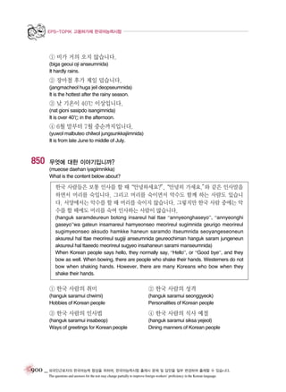 EPS-TOPIK 고용허가제 한국어능력시험

① 비가 거의 오지 않습니다.
(biga geoui oji anseumnida)
It hardly rains.

② 장마철 후가 제일 덥습니다.
(jangmacheol huga jeil deopseumnida)
It is the hottest after the rainy season.

③ 낮 기온이 40℃ 이상입니다.
(nat gioni sasipdo isangimnida)
It is over 40℃ in the afternoon.

④ 6월 말부터 7월 중순까지입니다.
(yuwol malbuteo chilwol jungsunkkajiimnida)
It is from late June to middle of July.

850

무엇에 대한 이야기입니까?
(mueose daehan iyagiimnikka)
What is the content below about?

한국 사람들은 보통 인사를 할 때
“안녕하세요?”
,
“안녕히 가세요.” 같은 인사말을
와
하면서 머리를 숙입니다. 그리고 머리를 숙이면서 악수도 함께 하는 사람도 있습니
다. 서양에서는 악수를 할 때 머리를 숙이지 않습니다. 그렇지만 한국 사람 중에는 악
수를 할 때에도 머리를 숙여 인사하는 사람이 많습니다.
(hanguk saramdeureun botong insareul hal ttae “annyeonghaseyo”, “annyeonghi
gaseyo”wa gateun insamareul hamyeonseo meorireul sugimnida geurigo meorireul
sugimyeonseo aksudo hamkke haneun saramdo itseumnida seoyangeseoneun
aksureul hal ttae meorireul sugiji anseumnida geureochiman hanguk saram jungeneun
aksureul hal ttaeedo meorireul sugyeo insahaneun sarami manseumnida)
When Korean people says hello, they normally say, “Hello”, or “Good bye”, and they
bow as well. When bowing, there are people who shake their hands. Westerners do not
bow when shaking hands. However, there are many Koreans who bow when they
shake their hands.

① 한국 사람의 취미

② 한국 사람의 성격

(hanguk saramui chwimi)
Hobbies of Korean people

(hanguk saramui seonggyeok)
Personalities of Korean people

③ 한국 사람의 인사법

④ 한국 사람의 식사 예절

(hanguk saramui insabeop)
Ways of greetings for Korean people

(hanguk saramui siksa yejeol)
Dining manners of Korean people

900 _ 외국인근로자의 한국어능력 향상을 위하여, 한국어능력시험 출제시 문제 및 답안을 일부 변경하여 출제할 수 있습니다.
The questions and answers for the test may change partially to improve foreign workers’ proficiency in the Korean language.

 