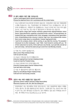 EPS-TOPIK 고용허가제 한국어능력시험

853

이 글의 내용과 다른 것을 고르십시오.
(i geurui naeyonggwa dareun geoseul goreusipsio)
Choose the statement that is not in accordance with the content below.

오늘 오전에 내가 다닐 회사에 인사하러 갔습니다. 사장님께서 나를 다른 직원들한테
소개해 주셨습니다. 나는“안녕하세요? 잘 부탁합니다.”
라고 인사했습니다. 모두 반
갑게 인사했습니다. 직원들이 참 친절했습니다. 오늘은 인사만 하고 일은 하지 않았
습니다. 나는 이번 주는 쉬고 다음 주 월요일부터 이 회사에 나갈 것입니다.
(oneul ojeone naega danil hoesae insahareo gatseumnida sajangnimkkeseo nareul
dareun jigwondeulhante sogaehae jusyeotseumnida naneun “annyeonghaseyo jal
butakamnida”rago insahaetseumnida modu bangapge insahaetseumnida jigwondeuri
cham chinjeolhaetseumnida oneureun insaman hago ireun haji anatseumnida naneun
ibeon juneun swigo daeum ju woryoilbuteo i hoesae nagal geosimnida)
I went to the company where I will be working, to say hello this morning. The president
introduced me to other employees. I said “Hello. I look forward to working with you.” All
of them welcomed me warmly. All the staff were very friendly. I just said hello and did not
start work today. I will rest this week and go to work from next Monday onwards.

① 이번 주는 일하지 않겠습니다.
(ibeon juneun ilhaji anketseumnida)
I will not work this week.

② 오늘은 사장님을 만나지 못했습니다.
(oneureun sajangnimeul mannaji motaetseumnida)
I could not meet the President today.

③ 오늘은 회사에 가서 인사만 했습니다.
(oneureun hoesae gaseo insaman haetseumnida)
I just said hello at work today.

④ 다음 주 월요일부터 일하기로 했습니다.
(daeum ju woryoilbuteo ilhagiro haetseumnida)
I will work from next Sunday onwards.

854

김민수 씨는 어떤 사람을 찾고 있습니까?
(gimminsu ssineun eotteon sarameul chatgo itseumnikka)
What kind of person is Mr. Kim, Min Soo looking for?

안녕하세요? 저는 한국대학교 학생 김민수입니다. 이번 겨울방학에 네팔로 여행을
가려고 합니다. 한 달쯤 네팔에 있으려고 합니다. 그런데 혼자 가는 것보다 여러 사람
이 같이 가는 것이 재미있을 것 같습니다. 같이 여행하고 싶은 분은 이메일을 보내 주
세요. 제 이메일 주소는 Kim@korea.co.kr 입니다.

902 _ 외국인근로자의 한국어능력 향상을 위하여, 한국어능력시험 출제시 문제 및 답안을 일부 변경하여 출제할 수 있습니다.
The questions and answers for the test may change partially to improve foreign workers’ proficiency in the Korean language.

 