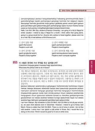 EPS-TOPIK 고용허가제 한국어능력시험

(annyeonghaseyo jeoneun hangukdaehakkyo haksaeng gimminsuimnida ibeon
gyeoulbanghage nepalo yeohaengeul garyeogo hamnida han daljjeum nepare
itseuryeogo hamnida geureonde honja ganeun geotboda yeoreo sarami gachi ganeun
geosi jaemiitseul geot gatseumnida gachi yeohaenghago sipeun buneun imeireul bonae
juseyo je imeil jusoneun kimgolbaengikoriajeomssiojeomkeiarimnida)
Hello. I am Kim, Min Soo, student of Hankuk University. I am going on a trip to Nepal for
winter vacation. I intend to stay in Nepal for a month. I think rather than going alone,
going in a group would be fun. Anyone who wishes to travel together, please send me
an e-mail. My e-mail address is Kim@korea.co.kr.

① 같이 일할 사람

② 같이 여행할 사람

(gachi ilhal saram)
People to work with

(gachi yeohaenghal saram)
People to travel together

③ 같이 공부할 사람

(gachi keompyuteoreul baeul saram)
People to learn computer together

이 사람은 한국에 가서 무엇을 하고 싶어합니까?
(i sarameun hanguge gaseo mueoseul hago sipeohamnikka)
What does this person wish to do in Korea?

저는 베트남 사람입니다. 제 고향은 호치민입니다. 호치민은 1년 내내 날씨가 더워서
12월에도 반팔 옷을 입습니다. 그런데 저는 내년 3월에 한국에 가려고 합니다. 한국
은 호치민보다 춥습니다. 겨울에 눈도 많이 옵니다. 저는 추운 날씨를 싫어합니다.
한국에서 추운 겨울을 어떻게 보낼 수 있을까 걱정입니다. 그렇지만 눈 위에서 스키
를 한번 타 보고 싶습니다. 하얀 눈 위에서 스키를 타고 달리면 굉장히 재미있을 것
같습니다.
(jeoneun beteunam saramimnida je gohyangeun hochiminimnida hochimineun ilnyeon
naenae nalssiga deowoseo sibiworedo banpal oseul ipseumnida geureonde jeoneun
naenyeon samwore hanguge garyeogo hamnida hangugeun hochiminboda
chupseumnida gyeoure nundo mani omnida jeoneun chuun nalssireul sireohamnida
hangugeseo chuun gyeoureul eotteoke bonael su itseulkka geokjeongimnida
geureochiman nun wieseo seukireul hanbeon ta bogo sipseumnida hayan nun wieseo
seukireul tago dalimyeon goengjanghi jaemiitseul geot gatseumnida)
I am from Vietnam. My hometown is Hoh Chi Minh. Hoh Chi Minh is hot all year around,
so, we wear short sleeves even in December. However, I intend to go to Korea next
March. Korea is colder than Hoh Chi Minh. There is a lot of snow in winter. I do not like
cold weather. I worry how I can spend a cold winter in Korea. But, I would like to try
skiing on the snow. I think it would be great fun to ski on white snow.

읽기 / Reading

_ 903

읽기 801~920

855

④ 같이 컴퓨터를 배울 사람

(gachi gongbuhal saram)
People to study together

 