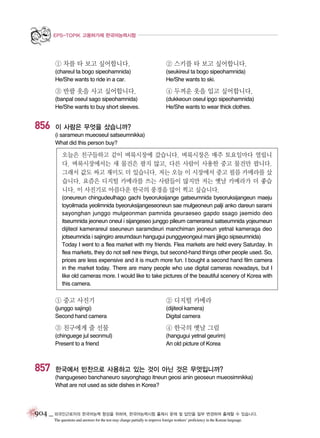 EPS-TOPIK 고용허가제 한국어능력시험

① 차를 타 보고 싶어합니다.

② 스키를 타 보고 싶어합니다.

(chareul ta bogo sipeohamnida)
He/She wants to ride in a car.

(seukireul ta bogo sipeohamnida)
He/She wants to ski.

③ 반팔 옷을 사고 싶어합니다.

856

④ 두꺼운 옷을 입고 싶어합니다.

(banpal oseul sago sipeohamnida)
He/She wants to buy short sleeves.

(dukkeoun oseul ipgo sipeohamnida)
He/She wants to wear thick clothes.

이 사람은 무엇을 샀습니까?
(i sarameun mueoseul satseumnikka)
What did this person buy?

오늘은 친구들하고 같이 벼룩시장에 갔습니다. 벼룩시장은 매주 토요일마다 열립니
다. 벼룩시장에서는 새 물건은 팔지 않고, 다른 사람이 사용한 중고 물건만 팝니다.
그래서 값도 싸고 재미도 더 있습니다. 저는 오늘 이 시장에서 중고 필름 카메라를 샀
습니다. 요즘은 디지털 카메라를 쓰는 사람들이 많지만 저는 옛날 카메라가 더 좋습
니다. 이 사진기로 아름다운 한국의 풍경을 많이 찍고 싶습니다.
(oneureun chingudeulhago gachi byeoruksijange gatseumnida byeoruksijangeun maeju
toyoilmada yeolimnida byeoruksijangeseoneun sae mulgeoneun palji anko dareun sarami
sayonghan junggo mulgeonman pamnida geuraeseo gapdo ssago jaemido deo
itseumnida jeoneun oneul i sijangeseo junggo pileum camerareul satseumnida yojeumeun
dijiteol kamerareul sseuneun saramdeuri manchiman jeoneun yetnal kameraga deo
jotseumnida i sajingiro areumdaun hangugui punggyeongeul mani jjikgo sipseumnida)
Today I went to a flea market with my friends. Flea markets are held every Saturday. In
flea markets, they do not sell new things, but second-hand things other people used. So,
prices are less expensive and it is much more fun. I bought a second hand film camera
in the market today. There are many people who use digital cameras nowadays, but I
like old cameras more. I would like to take pictures of the beautiful scenery of Korea with
this camera.

① 중고 사진기

② 디지털 카메라

(junggo sajingi)
Second hand camera

(dijiteol kamera)
Digital camera

③ 친구에게 줄 선물

857

④ 한국의 옛날 그림

(chinguege jul seonmul)
Present to a friend

(hangugui yetnal geurim)
An old picture of Korea

한국에서 반찬으로 사용하고 있는 것이 아닌 것은 무엇입니까?
(hangugeseo banchaneuro sayonghago itneun geosi anin geoseun mueosimnikka)
What are not used as side dishes in Korea?

904 _ 외국인근로자의 한국어능력 향상을 위하여, 한국어능력시험 출제시 문제 및 답안을 일부 변경하여 출제할 수 있습니다.
The questions and answers for the test may change partially to improve foreign workers’ proficiency in the Korean language.

 