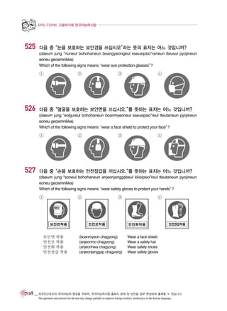 EPS-TOPIK 고용허가제 한국어능력시험

525

다음 중“눈을 보호하는 보안경을 쓰십시오”
라는 뜻의 표지는 어느 것입니까?
(daeum jung “nuneul bohohaneun boangyeongeul sseusipsio”raneun tteusui pyojineun
eoneu geosimnikka)
Which of the following signs means
“wear eye protection glasses”
?

①

526

②

③

④

다음 중“얼굴을 보호하는 보안면을 쓰십시오.” 뜻하는 표지는 어느 것입니까?
를
(daeum jung “eolgureul bohohaneun boanmyeoneul sseusipsio”reul tteutaneun pyojineun
eoneu geosimnikka)
Which of the following signs means
“wear a face shield to protect your face”
?

①

527

②

③

④

다음 중“손을 보호하는 안전장갑을 끼십시오.” 뜻하는 표지는 어느 것입니까?
를
(daeum jung “soneul bohohaneun anjeonjanggabeul kkisipsio”reul tteutaneun pyojineun
eoneu geosimnikka)
Which of the following signs means
“wear safety gloves to protect your hands”
?

①

보안면 착용
안전모 착용
안전화 착용
안전장갑 착용

②

③

(boanmyeon chagyong)
(anjeonmo chagyong)
(anjeonhwa chagyong)
(anjeonjanggap chagyong)

④

Wear a face shield
Wear a safety hat
Wear safety shoes
Wear safety gloves

708 _ 외국인근로자의 한국어능력 향상을 위하여, 한국어능력시험 출제시 문제 및 답안을 일부 변경하여 출제할 수 있습니다.
The questions and answers for the test may change partially to improve foreign workers’ proficiency in the Korean language.

 