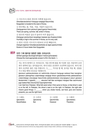 EPS-TOPIK 고용허가제 한국어능력시험

① 키르키즈스탄은 한국의 서쪽에 있습니다.
(kireukijeuseutaneun hangugui seojjoge itseumnida)
Kyrgyzstan is located to the west of Korea.

② 한국에는 봄, 여름, 가을, 겨울이 있습니다.
(hangugeneun bom yeoreum gaeul gyeouri itseumnida)
There are spring, summer, fall, winter in Korea.

③ 한국의 여름은 습도가 높아서 아주 춥습니다.
(hangugui yeoreumeun seupdoga nopaseo aju chupseumnida)
Humidity is high in the summer in Korea, so it is very cold.

④ 한국 시간은 키르키즈스탄보다 3시간 빠릅니다.
(hanguk siganeun kireukijeuseutanboda se sigan ppareumnida)
Korea is 3 hours faster than Kyrgyzstan.

859

빈칸 ㉠에 들어갈 알맞은 말을 고르십시오.
(binkan giyeoge deureogal almajeun mareul goreusipsio)
Choose the most appropriate answer to fill in the blank ㉠.

저는 파키스탄에서 온 사티입니다. 처음 한국에 왔을 때 이상한 것은 자동차의 운전
대가 왼쪽에 있는 것이었습니다. 파키스탄은 운전대가 오른쪽에 있습니다. 파키스탄
에서 오른쪽은 좋은 것을 뜻합니다. ㉠______ 악수를 할 때, 음식을 먹을 때, 선물을
주고 받을 때에 오른손을 사용합니다.
(jeoneun pakiseutaneseo on satiimnida cheoum hanguge watseul ttae isanghan
geoseun jadongchaui unjeondaega oenjjoge itneun geosieotseumnida pakiseutaneun
unjeondaega oreunjjoge itseumnida pakiseutaneseo oreunjjogeun joeun geoseul
tteutamnida ㉠ (giyeok)______ aksureul halt ttae eumsigeul meogeul ttae seonmureul
jugo badeul ttae oreunsoneul sayonghamnida)
I am Sati from Pakistan. What felt weird when I first came to Korea, is that driver’s seat
is on the left. In Pakistan, the driver’s seat is on the right. In Pakistan, the right side
means good things. ㉠ ______ when you shake hands, eat food, give and receive
presents, you use the right hand.

① 그래도

② 그러나

③ 그런데

④ 그래서

(geuraedo)
Nevertheless

(geureona)
But

(geureonde)
However

(geuraeseo)
Therefore

906 _ 외국인근로자의 한국어능력 향상을 위하여, 한국어능력시험 출제시 문제 및 답안을 일부 변경하여 출제할 수 있습니다.
The questions and answers for the test may change partially to improve foreign workers’ proficiency in the Korean language.

 