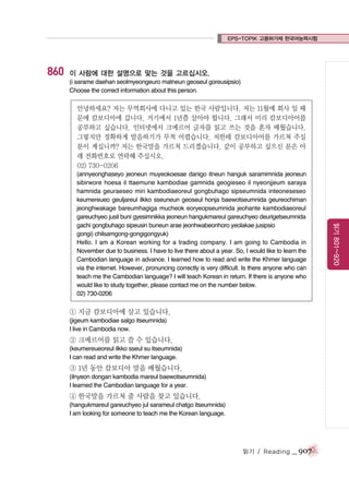 EPS-TOPIK 고용허가제 한국어능력시험

860

이 사람에 대한 설명으로 맞는 것을 고르십시오.
(i sarame daehan seolmyeongeuro matneun geoseul goreusipsio)
Choose the correct information about this person.

안녕하세요? 저는 무역회사에 다니고 있는 한국 사람입니다. 저는 11월에 회사 일 때
문에 캄보디아에 갑니다. 거기에서 1년쯤 살아야 합니다. 그래서 미리 캄보디아어를
공부하고 싶습니다. 인터넷에서 크메르어 글자를 읽고 쓰는 것을 혼자 배웠습니다.
그렇지만 정확하게 발음하기가 무척 어렵습니다. 저한테 캄보디아어를 가르쳐 주실
분이 계십니까? 저는 한국말을 가르쳐 드리겠습니다. 같이 공부하고 싶으신 분은 아
래 전화번호로 연락해 주십시오.
02) 730-0206

① 지금 캄보디아에 살고 있습니다.
(jigeum kambodiae salgo itseumnida)
I live in Cambodia now.

② 크메르어를 읽고 쓸 수 있습니다.
(keumereueoreul ilkko sseul su itseumnida)
I can read and write the Khmer language.

③ 1년 동안 캄보디아 말을 배웠습니다.
(ilnyeon dongan kambodia mareul baewotseumnida)
I learned the Cambodian language for a year.

④ 한국말을 가르쳐 줄 사람을 찾고 있습니다.
(hangukmareul gareuchyeo jul sarameul chatgo itseumnida)
I am looking for someone to teach me the Korean language.

읽기 / Reading

_ 907

읽기 801~920

(annyeonghaseyo jeoneun muyeokoesae danigo itneun hanguk saramimnida jeoneun
sibirwore hoesa il ttaemune kambodiae gamnida geogieseo il nyeonjjeum saraya
hamnida geuraeseo miri kambodiaeoreul gongbuhago sipseumnida inteoneseseo
keumereueo geuljareul ilkko sseuneun geoseul honja baewotseumnida geureochiman
jeonghwakage bareumhagiga mucheok eoryeopseumnida jeohante kambodiaeoreul
gareuchyeo jusil buni gyesimnikka jeoneun hangukmareul gareuchyeo deurigetseumnida
gachi gongbuhago sipeusin buneun arae jeonhwabeonhoro yeolakae jusipsio
gongi) chilsamgong-gongigongyuk)
Hello. I am a Korean working for a trading company. I am going to Cambodia in
November due to business. I have to live there about a year. So, I would like to learn the
Cambodian language in advance. I learned how to read and write the Khmer language
via the internet. However, pronuncing correctly is very difficult. Is there anyone who can
teach me the Cambodian language? I will teach Korean in return. If there is anyone who
would like to study together, please contact me on the number below.
02) 730-0206

 