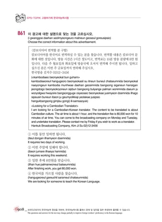 EPS-TOPIK 고용허가제 한국어능력시험

861

이 광고에 대한 설명으로 맞는 것을 고르십시오.
(i gwanggoe daehan seolmyeongeuro matneun geoseul goreusipsio)
Choose the correct information about this advertisement.

<캄보디아어 번역할 분 구함>
캄보디아어를 한국어로 번역하실 수 있는 분을 찾습니다. 번역할 내용은 캄보디아 문
화에 대한 것입니다. 방송 시간은 1시간 정도이고, 번역료는 10분 방송 분량에 8만 원
입니다. 다음 주 월요일과 화요일에 방송국에 오셔서 번역해 주시면 됩니다. 일하고
싶으신 분은 이번 주 금요일까지 연락해 주십시오.
한국방송 김지수 02)12-3456
(<kambodiaeo beonyeokal bun guham>
kambodiaeoreul hangugeoro beonyeokasil su itneun buneul chatseumnida beonyeokal
naeyongeun kambodia munhwae daehan geosimnida bangsong siganeun hansigan
jeongdoigo beonyeokryoneun sipbun bangsong bulyange palman wonimnida daeum ju
woryoilgwa hwayoire bangsongguge osyeoseo beonyeokae jusimyeon doemnida ilhago
sipeusin buneun ibeon ju geumyoilkkaji yeolakae jusipsio
hangukbangsong gimjisu gongi) ili-samsaoyuk)
<Looking for a Cambodian Translator>
I am looking for a Cambodian-Korean translator. The content to be translated is about
Cambodian culture. The air time is about 1 hour, and the translation fee is 80,000 won for 10
minutes of air time. You can come to the broadcasting company on Monday and Tuesday,
and undertake translation. Please contact me by Friday if you wish to work as a translator.
Hankuk Broadcasting Company, Kim Ji Su 02)12-3456

① 이틀 동안 일하면 됩니다.
(iteul dongan ilhamyeon doemnida)
It requires two days of working.

② 이번 주말에 일해야 합니다.
(ibeon jumare ilhaeya hamnida)
It requires working this weekend.

③ 일한 후에 8만원을 받습니다.
(ilhan hue palmanwoneul batseumnida)
After finishing work, you get 80,000 won.

④ 한국어를 가르칠 사람을 찾습니다.
(hangugeoreul gareuchil sarameul chatseumnida)
We are looking for someone to teach the Korean Language.

908 _ 외국인근로자의 한국어능력 향상을 위하여, 한국어능력시험 출제시 문제 및 답안을 일부 변경하여 출제할 수 있습니다.
The questions and answers for the test may change partially to improve foreign workers’ proficiency in the Korean language.

 