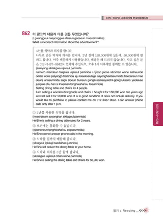 EPS-TOPIK 고용허가제 한국어능력시험

862

이 광고의 내용과 다른 것은 무엇입니까?
(i gwanggoui naeyonggwa dareun geoseun mueosimnikka)
What is incorrect information about the advertisement?

4인용 식탁과 의자를 팝니다.
나무로 만든 탁자와 의자를 팝니다. 2년 전에 150,000원에 샀는데, 50,000원에 팔
려고 합니다. 아주 깨끗하게 사용했습니다. 배달은 해 드리지 않습니다. 사고 싶은 분
은 012-3467-0642로 연락해 주십시오. 오후 1시 이후에만 통화할 수 있습니다.

① 2년쯤 사용한 식탁을 팝니다.
(inyeonjjeum sayonghan siktageul pamnida)
He/She is selling a dining table used for 2 years.

② 오전에는 통화할 수 없습니다.
(ojeoneneun tonghwahal su eopseumnida)
He/She cannot answer phone calls in the morning.

③ 식탁을 집까지 배달해 줍니다.
(siktageul jipkkaji baedalhae jumnida)
He/She will deliver the dining table to your home.

④ 식탁과 의자를 5만 원에 팝니다.
(siktakgwa uijareul oman wone pamnida)
He/She is selling the dining table and chairs for 50,000 won.

읽기 / Reading

_ 909

읽기 801~920

(sainyong siktakgwa uijareul pamnida
namuro mandeun takjawa uijareul pamnida i nyeon jeone siboman wone satneunde
oman wone palyeogo hamnida aju kkaekkeutage sayonghaetseumnida baedareun hae
deuriji anseumnida sago sipeun buneun gongili-samsayukchil-gongyuksairo yeolakae
jusipsio ohu han si ihueman tonghwahal su itseumnida)
Selling dining table and chairs for 4 people.
I am selling a wooden dining table and chairs. I bought it for 150,000 won two years ago
and will sell it for 50,000 won. It is in good condition. It does not include delivery. If you
would like to purchase it, please contact me on 012 3467 0642. I can answer phone
calls only after 1 p.m.

 