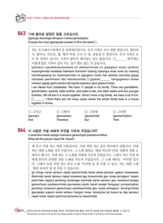 EPS-TOPIK 고용허가제 한국어능력시험

863

㉠에 들어갈 알맞은 말을 고르십시오.
(giyeoge deureogal almajeun mareul goreusipsio)
Choose the most appropriate answer to fill in the blank ㉠ .

저는 우즈베키스탄에서 온 알렉세이입니다. 우리 가족은 모두 열한 명입니다. 할아버
지, 할머니, 부모님, 형, 형의 아내, 누나 두 명, 남동생 두 명입니다. 우리 가족은 모
두 한 집에서 삽니다. 가족이 많아서 재미있는 일도 많습니다. ㉠________ 한국에는
이렇게 많은 가족이 같이 사는 집이 별로 없는 것 같습니다.
(jeoneun ujeubekiseutaneseo on alekseiimnida uri gajogeun modu yeolhan
myeongimnida harabeoji halmeoni bumonim hyeong hyeongui anae nuna du myeong
namdongsaeng du myeongimnida uri gajogeun modu han jibeseo samnida gajogi
manaseo jaemiitneun ildo manseumnida ㉠ (giyeok)______ hangugeneun ireoke
maneun gajogi gachi saneun jibi byeolo eopneun geot gatseumnida)
I am Alexei from Uzbekistan. We have 11 people in my family. There are grandfather,
grandmother, parents, elder brother, and sister-in-law, two elder sisters and two younger
brothers. We all live in a house together. Since I have a big family, we have a lot of fun.
㉠ ______, I think there are not many cases where the whole family lives in a house
together in Korea.

① 그리고

864

② 그래서

③ 그런데

④ 그러면

(geurigo)
And

(geuraeseo)
Therefore

(geureonde)
But

(geureomyeon)
Then

이 사람은 카넬 씨에게 무엇을 가르쳐 주었습니까?
(i sarameun kanel ssiege mueoseul gareuchyeo jueotseumnikka)
What did this person teach Mr. Kanel?

제 친구 카넬 씨는 네팔 사람입니다. 카넬 씨와 저는 같은 회사에서 일합니다. 카넬
씨는 네팔 노래를 자주 부릅니다. 그 노래 제목은
‘레삼 파리리’
인데, 네팔의 전통 노
래라고 합니다. 카넬 씨는 그 노래를 저에게 가르쳐 주었습니다. 그래서 저도 카넬 씨
에게 한국의 유명한 전통 노래를 가르쳐 주었습니다. 그 노래 제목은‘아리랑’
입니
다. 그래서 요즘 카넬 씨는 한국 노래‘아리랑’ 잘 부를 수 있고, 저는 네팔 노래
을
‘레삼 파리리’ 잘 부를 수 있습니다.
를
(je chingu kanel ssineun nepal saramimnida kanel ssiwa jeoneun gateun hoesaeseo
ilhamnida kanel ssineun nepal noraereul jaju bureumnida geu norae jemogeun ‘resam
pariri’inde neparui jeontong noraerago hamnida kanel ssineun geu noraereul jeoege
gareuchyeo jueotseumnida geuraeseo jeodo kanel ssiege hangugui yumyeonghan
jeontong noraereul gareuchyeo jueotseumnida geu norae jemogeun ‘arirang’imnida
geuraeseo yojeum kanel ssineun hanguk norae ‘arirang’eul jal bureul su itgo jeoneun
nepal norae ‘resam pariri’reul jal bureul su itseumnida)

910 _ 외국인근로자의 한국어능력 향상을 위하여, 한국어능력시험 출제시 문제 및 답안을 일부 변경하여 출제할 수 있습니다.
The questions and answers for the test may change partially to improve foreign workers’ proficiency in the Korean language.

 