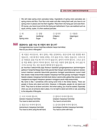 EPS-TOPIK 고용허가제 한국어능력시험

We will make spring onion pancakes today. Ingredients of spring onion pancakes are
spring onions and flour. Pour flour onto water and after mixing them well, you have to cut
spring onion in pieces and mix them together. Place them into frying pan and cook them.
Of course, you have to put oil into the frying pan beforehand. If you use seafood such as
squid, shrimp, oyster, it is then seafood pancake.

①파

③ 밀가루

④ 식용유

(pa)
Spring onion

868

② 설탕
(seoltang)
Sugar

(milgaru)
Flour

(sigyongyu)
Oil

몽골에서는 술을 마실 때 어떻게 해야 합니까?
(monggoreseoneun sureul masil ttae eotteoke haeya hamnikka)
How do you drink in Mongolia?

(je ireumeun bateuimnida jega ilhaneun byeokdol gongjangeseoneun jeomsimsigane
gakkeum hanjanhal ttaega itseumnida geureol ttae hanguk saramdeul jungeneun seoseo
sureul masineun saramdo itseumnida geureona monggol saramdeureun sureul masil
ttae seoseo masiji anseumnida anjaseo masyeoya hamnida geurigo eumsigeul meogeul
ttaeedo anjaseo meogeoya hamnida teuki dareun saramui jibe gatseul ttae seoseo sureul
masigeona eumsigeul meogneun geoseun monggorui yeuie matji anseumnida)
My name is Bat. I sometimes drink during lunch time in the bricks factory. There are
people in Korea who stand and drink. However, in Mongolia, people do not stand and
drink. They have to sit down and drink. And when eating, you must be seated. Especially
when you are at someone else’s place, it is not right to stand and drink or eat, according
to the etiquette of Mongolia.

① 서서 마셔야 합니다.

② 앉아서 마셔야 합니다.

(seoseo masyeoya hamnida)
You have to stand and drink.

(anjaseo masyeoya hamnida)
You have to sit and drink.

③ 왼손으로 마셔야 합니다.

④ 음식과 함께 마셔야 합니다.

(oensoneuro masyeoya hamnida)
You have to drink using the left hand.

(eumsikgwa hamkke masyeoya hamnida)
You have to drink with food.

읽기 / Reading

_ 913

읽기 801~920

제 이름은 바트입니다. 제가 일하는 벽돌 공장에서는 점심시간에 가끔 한잔할 때가
있습니다. 그럴 때 한국 사람들 중에는 서서 술을 마시는 사람도 있습니다. 그러나 몽
골 사람들은 술을 마실 때 서서 마시지 않습니다. 앉아서 마셔야 합니다. 그리고 음식
을 먹을 때에도 앉아서 먹어야 합니다. 특히 다른 사람의 집에 갔을 때, 서서 술을 마
시거나 음식을 먹는 것은 몽골의 예의에 맞지 않습니다.

 