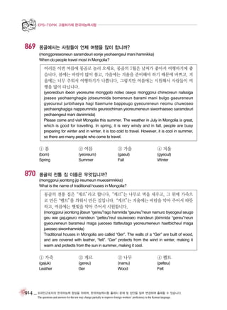 EPS-TOPIK 고용허가제 한국어능력시험

869

몽골에서는 사람들이 언제 여행을 많이 합니까?
(monggoreseoneun saramdeuri eonje yeohaengeul mani hamnikka)
When do people travel most in Mongolia?

여러분 이번 여름에 몽골로 놀러 오세요. 몽골의 7월은 날씨가 좋아서 여행하기에 좋
습니다. 봄에는 바람이 많이 불고, 가을에는 겨울을 준비해야 하기 때문에 바쁘고, 겨
울에는 너무 추워서 여행하기가 나쁩니다. 그렇지만 여름에는 시원해서 사람들이 여
행을 많이 다닙니다.
(yeoreobun ibeon yeoreume monggolo noleo oseyo monggorui chirworeun nalssiga
joaseo yeohaenghagie jotseumnida bomeneun barami mani bulgo gaeureneun
gyeoureul junbihaeya hagi ttaemune bappeugo gyeoureneun neomu chuwoseo
yeohaenghagiga nappeumnida geureochiman yeoreumeneun siwonhaeseo saramdeuri
yeohaengeul mani danimnida)
Please come and visit Mongolia this summer. The weather in July in Mongolia is great,
which is good for travelling. In spring, it is very windy and in fall, people are busy
preparing for winter and in winter, it is too cold to travel. However, it is cool in summer,
so there are many people who come to travel.

①봄

870

② 여름

③ 가을

④ 겨울

(bom)
Spring

(yeoreum)
Summer

(gaeul)
Fall

(gyeoul)
Winter

몽골의 전통 집 이름은 무엇입니까?
(monggorui jeontong jip ireumeun mueosimnikka)
What is the name of traditional houses in Mongolia?

몽골의 전통 집은
“게르”
라고 합니다.“게르” 나무로 벽을 세우고, 그 위에 가죽으
는
로 만든
“펠트” 씌워서 만든 집입니다.
를
“게르” 겨울에는 바람을 막아 주어서 따뜻
는
하고, 여름에는 햇빛을 막아 주어서 시원합니다.
(monggorui jeontong jibeun “gereu”rago hamnida “geureu”neun namuro byeogeul seugo
geu wie gajugeuro mandeun “pelteu”reul ssuiwoseo mandeun jibimnida “gereu”neun
gyeoureneun barameul maga jueoseo ttatteutago yeoreumeneun haetbicheul maga
jueoseo siwonhamnida)
Traditional houses in Mongolia are called “Ger”. The walls of a “Ger” are built of wood,
and are covered with leather, “felt”. “Ger” protects from the wind in winter, making it
warm and protects from the sun in summer, making it cool.

① 가죽

② 게르

③ 나무

④ 펠트

(gajuk)
Leather

(gereu)
Ger

(namu)
Wood

(pelteu)
Felt

914 _ 외국인근로자의 한국어능력 향상을 위하여, 한국어능력시험 출제시 문제 및 답안을 일부 변경하여 출제할 수 있습니다.
The questions and answers for the test may change partially to improve foreign workers’ proficiency in the Korean language.

 